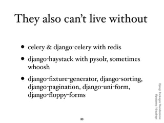 They also can’t live without

 • celery & django-celery with redis
 • django-haystack with pysolr, sometimes
   whoosh
 • django-ﬁxture-generator, django-sorting,




                                              Django Packages Thunderdome
   django-pagination, django-uni-form,
   django-ﬂoppy-forms




                                                      @pydanny / @audreyr
                     80
 
