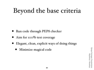 Beyond the base criteria


•   Run code through PEP8 checker

•   Aim for 100% test coverage

•   Elegant, clean, explicit ways of doing things

    •




                                                    Django Packages Thunderdome
        Minimize magical code




                                                            @pydanny / @audreyr
                          84
 