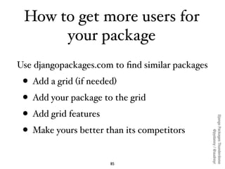 How to get more users for
      your package
Use djangopackages.com to ﬁnd similar packages
 • Add a grid (if needed)
 • Add your package to the grid
 • Add grid features




                                                 Django Packages Thunderdome
 • Make yours better than its competitors



                                                         @pydanny / @audreyr
                      85
 