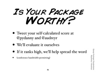 • Tweet your self-calculated score at
    @pydanny and @audreyr
• We’ll evaluate it ourselves




                                                 Django Packages Thunderdome
• If it ranks high, we’ll help spread the word




                                                         @pydanny / @audreyr
•   (conference bandwidth-permitting)




                                 86
 