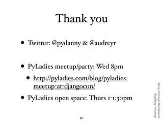 Thank you

• Twitter: @pydanny & @audreyr

• PyLadies meetup/party: Wed 8pm
  • http://pyladies.com/blog/pyladies-




                                         Django Packages Thunderdome
    meetup-at-djangocon/




                                                 @pydanny / @audreyr
• PyLadies open space: Thurs 1-1:30pm
                    87
 