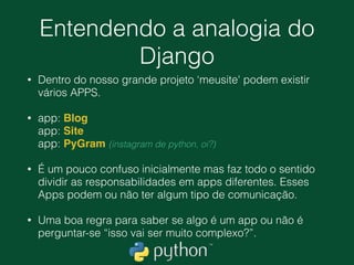 Vamos dar uma olhada de
perto em alguns arquivos
• Dentro da segunda pasta meusite nós temos dois
arquivos muito importantes, o settings.py e
urls.py.
• O settings.py guarda toda a conﬁguração do
nosso projeto, STATIC_URL = '/static/'
• O arquivo urls.py é responsável por guardar as
‘rotas' disponíveis em nossa aplicação.
 