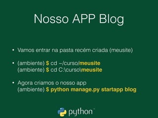 Entendendo a analogia do
Django
• Dentro do nosso grande projeto ‘meusite' podem existir
vários APPS.
• app: Blog 
app: Site 
app: PyGram (instagram de python, oi?)
• É um pouco confuso inicialmente mas faz todo o sentido
dividir as responsabilidades em apps diferentes. Esses
Apps podem ou não ter algum tipo de comunicação.
• Uma boa regra para saber se algo é um app ou não é
perguntar-se “isso vai ser muito complexo?”.
 