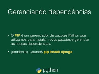 Ambiente virtual
• É aconselhável utilizar um “Ambiente virtual” para instalar nossos
projetos. É prático no isolamento de dependências.
• $ python -m venv ambiente
• No linux ou Mac 
$ source ambiente/bin/activate
• No windows 
C:curso> ambienteScriptsactivate
• Quando ativamos, nosso terminal de comandos vai ﬁcar parecido
com isso 
(ambiente) C:curso>  
(ambiente) ~/pasta$
 