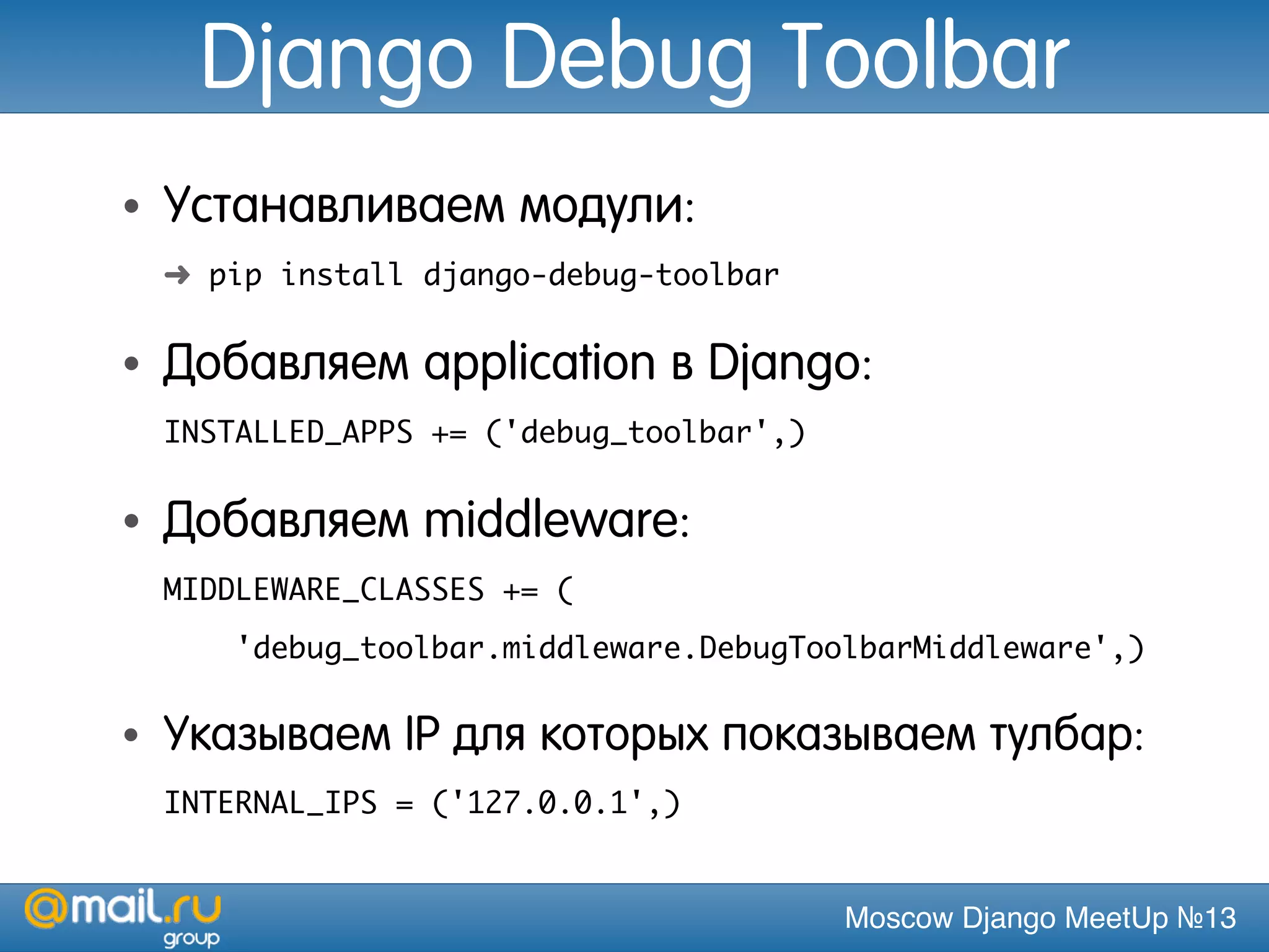Moscow Django MeetUp №13
Django Debug Toolbar
• Устанавливаем модули:
➜ pip install django-debug-toolbar
• Добавляем application в Django:
INSTALLED_APPS += ('debug_toolbar',)
• Добавляем middleware:
MIDDLEWARE_CLASSES += (
'debug_toolbar.middleware.DebugToolbarMiddleware',)
• Указываем IP для которых показываем тулбар:
INTERNAL_IPS = ('127.0.0.1',)
 