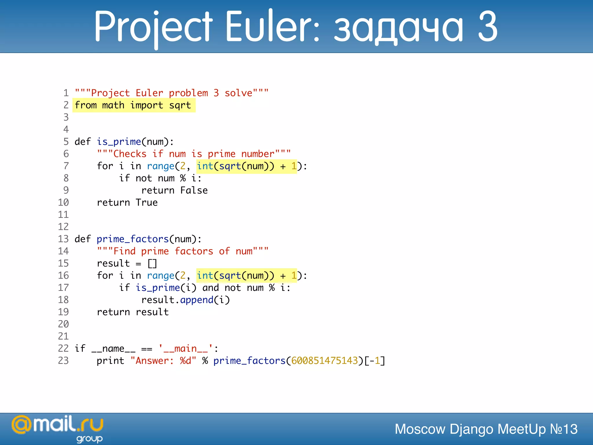 Moscow Django MeetUp №13
1 """Project Euler problem 3 solve"""
2 from math import sqrt
3
4
5 def is_prime(num):
6 """Checks if num is prime number"""
7 for i in range(2, int(sqrt(num)) + 1):
8 if not num % i:
9 return False
10 return True
11
12
13 def prime_factors(num):
14 """Find prime factors of num"""
15 result = []
16 for i in range(2, int(sqrt(num)) + 1):
17 if is_prime(i) and not num % i:
18 result.append(i)
19 return result
20
21
22 if __name__ == '__main__':
23 print "Answer: %d" % prime_factors(600851475143)[-1]
Project Euler: задача 3
 