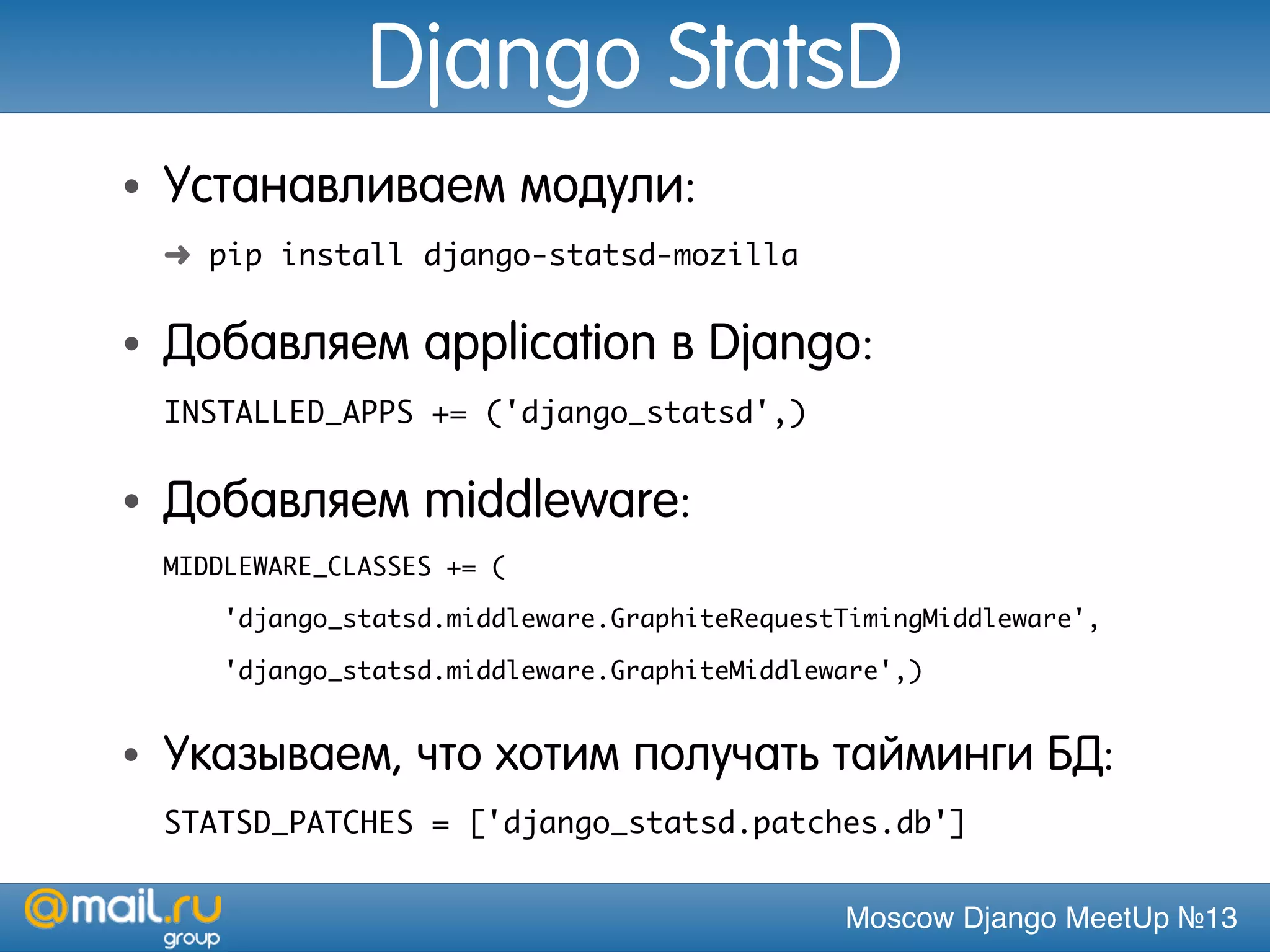 Moscow Django MeetUp №13
Django StatsD
• Устанавливаем модули:
➜ pip install django-statsd-mozilla
• Добавляем application в Django:
INSTALLED_APPS += ('django_statsd',)
• Добавляем middleware:
MIDDLEWARE_CLASSES += (
'django_statsd.middleware.GraphiteRequestTimingMiddleware',
'django_statsd.middleware.GraphiteMiddleware',)
• Указываем, что хотим получать тайминги БД:
STATSD_PATCHES = ['django_statsd.patches.db']
 