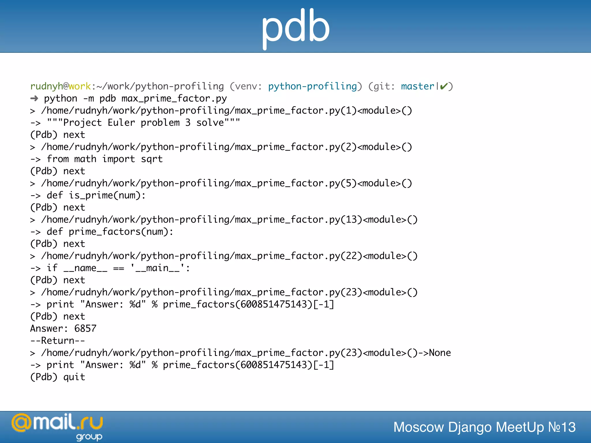 Moscow Django MeetUp №13
rudnyh@work:~/work/python-profiling (venv: python-profiling) (git: master|✔)
➜ python -m pdb max_prime_factor.py
> /home/rudnyh/work/python-profiling/max_prime_factor.py(1)<module>()
-> """Project Euler problem 3 solve"""
(Pdb) next
> /home/rudnyh/work/python-profiling/max_prime_factor.py(2)<module>()
-> from math import sqrt
(Pdb) next
> /home/rudnyh/work/python-profiling/max_prime_factor.py(5)<module>()
-> def is_prime(num):
(Pdb) next
> /home/rudnyh/work/python-profiling/max_prime_factor.py(13)<module>()
-> def prime_factors(num):
(Pdb) next
> /home/rudnyh/work/python-profiling/max_prime_factor.py(22)<module>()
-> if __name__ == '__main__':
(Pdb) next
> /home/rudnyh/work/python-profiling/max_prime_factor.py(23)<module>()
-> print "Answer: %d" % prime_factors(600851475143)[-1]
(Pdb) next
Answer: 6857
--Return--
> /home/rudnyh/work/python-profiling/max_prime_factor.py(23)<module>()->None
-> print "Answer: %d" % prime_factors(600851475143)[-1]
(Pdb) quit
pdb
 