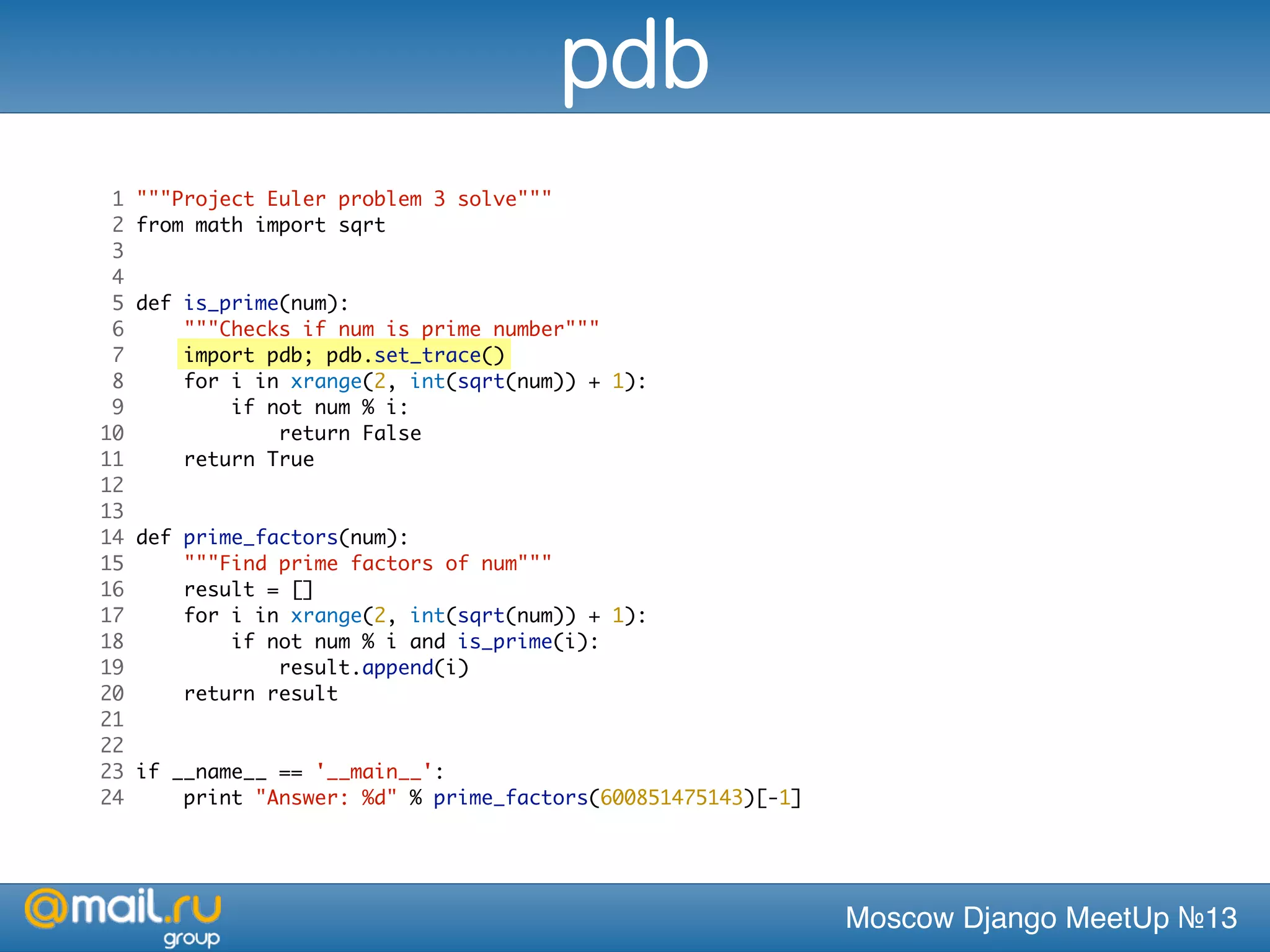 Moscow Django MeetUp №13
1 """Project Euler problem 3 solve"""
2 from math import sqrt
3
4
5 def is_prime(num):
6 """Checks if num is prime number"""
7 import pdb; pdb.set_trace()
8 for i in xrange(2, int(sqrt(num)) + 1):
9 if not num % i:
10 return False
11 return True
12
13
14 def prime_factors(num):
15 """Find prime factors of num"""
16 result = []
17 for i in xrange(2, int(sqrt(num)) + 1):
18 if not num % i and is_prime(i):
19 result.append(i)
20 return result
21
22
23 if __name__ == '__main__':
24 print "Answer: %d" % prime_factors(600851475143)[-1]
pdb
 