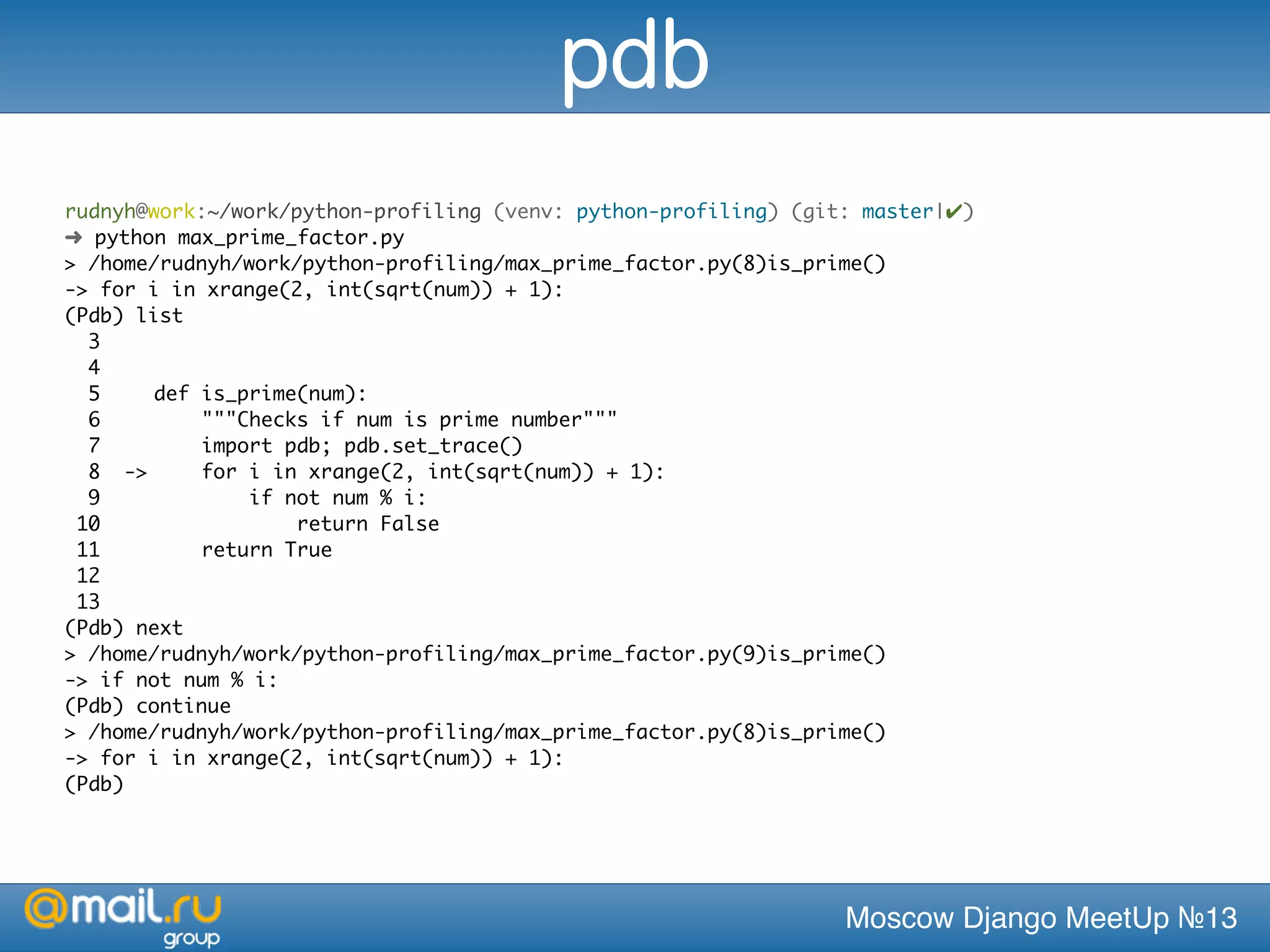 Moscow Django MeetUp №13
rudnyh@work:~/work/python-profiling (venv: python-profiling) (git: master|✔)
➜ python max_prime_factor.py
> /home/rudnyh/work/python-profiling/max_prime_factor.py(8)is_prime()
-> for i in xrange(2, int(sqrt(num)) + 1):
(Pdb) list
3 	
4 	
5 	 def is_prime(num):
6 	 """Checks if num is prime number"""
7 	 import pdb; pdb.set_trace()
8 ->	 for i in xrange(2, int(sqrt(num)) + 1):
9 	 if not num % i:
10 	 return False
11 	 return True
12 	
13 	
(Pdb) next
> /home/rudnyh/work/python-profiling/max_prime_factor.py(9)is_prime()
-> if not num % i:
(Pdb) continue
> /home/rudnyh/work/python-profiling/max_prime_factor.py(8)is_prime()
-> for i in xrange(2, int(sqrt(num)) + 1):
(Pdb)
pdb
 