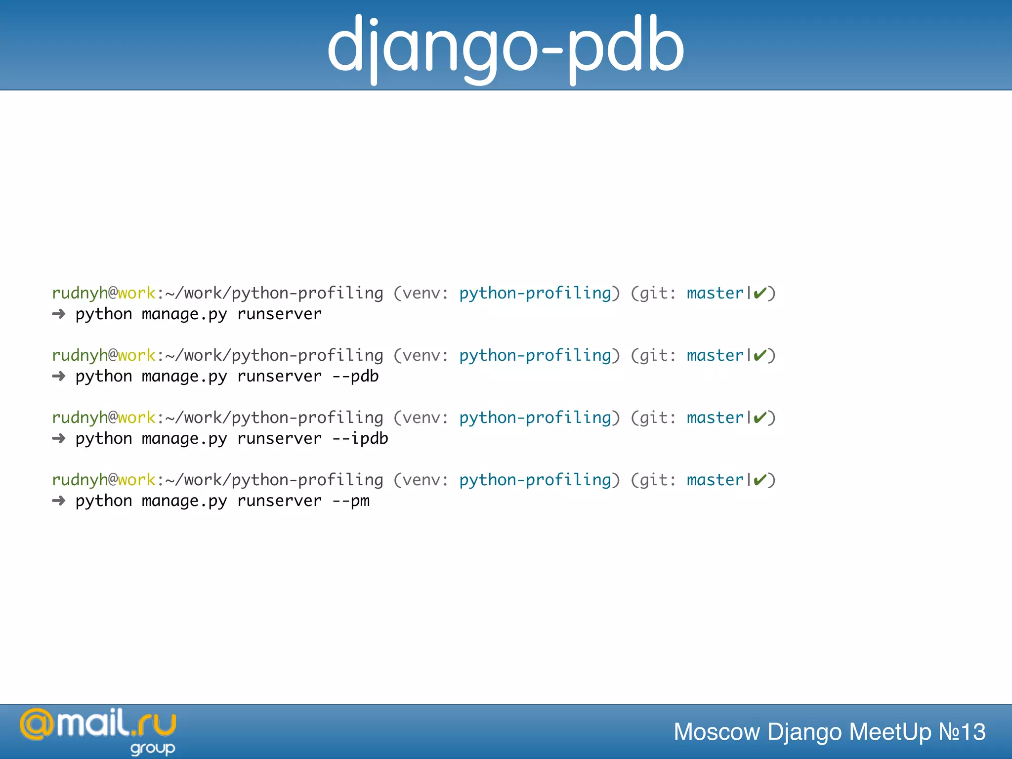 Moscow Django MeetUp №13
rudnyh@work:~/work/python-profiling (venv: python-profiling) (git: master|✔)
➜ python manage.py runserver
rudnyh@work:~/work/python-profiling (venv: python-profiling) (git: master|✔)
➜ python manage.py runserver --pdb
rudnyh@work:~/work/python-profiling (venv: python-profiling) (git: master|✔)
➜ python manage.py runserver --ipdb
rudnyh@work:~/work/python-profiling (venv: python-profiling) (git: master|✔)
➜ python manage.py runserver --pm
django-pdb
 