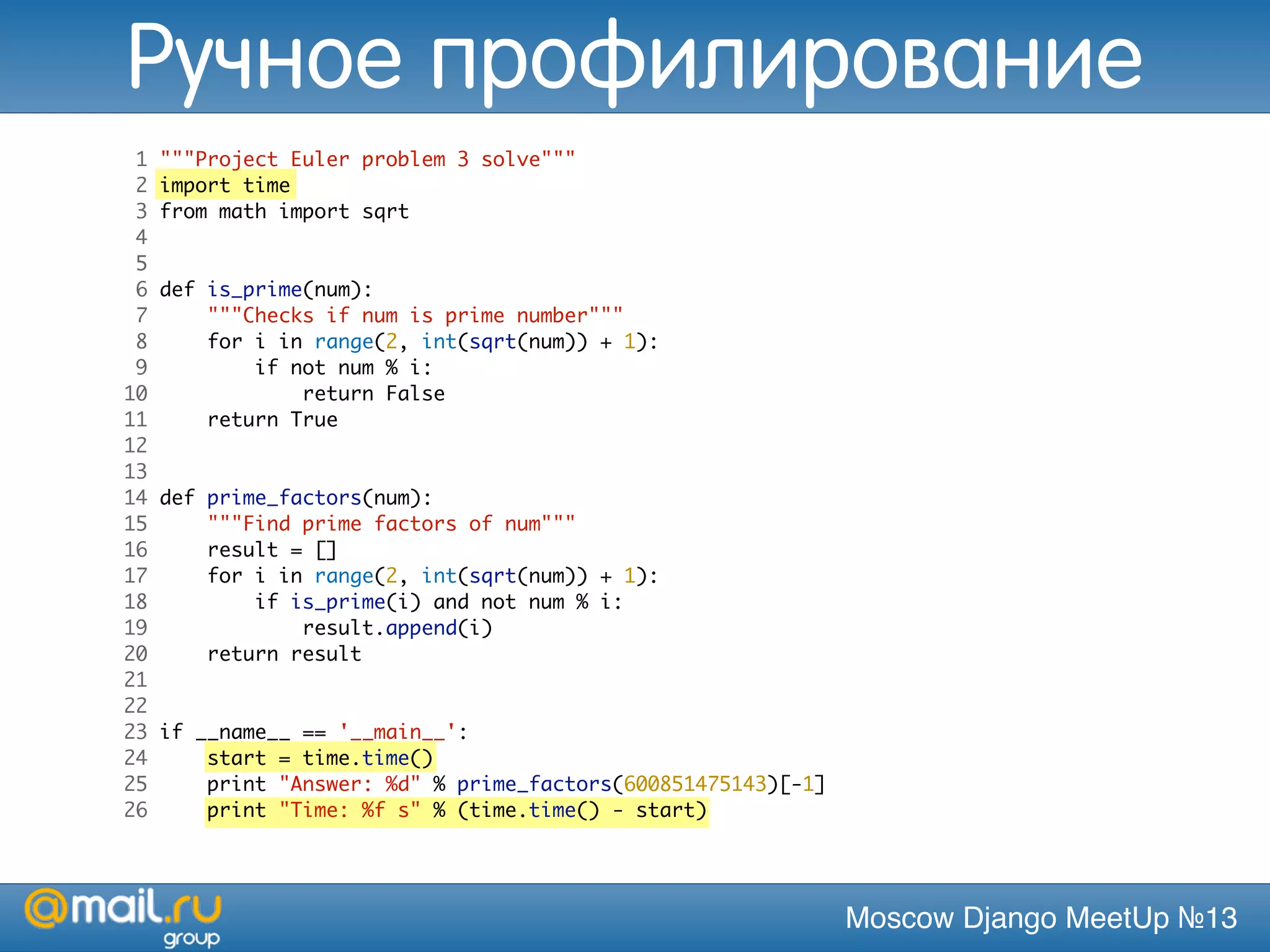 Moscow Django MeetUp №13
1 """Project Euler problem 3 solve"""
2 import time
3 from math import sqrt
4
5
6 def is_prime(num):
7 """Checks if num is prime number"""
8 for i in range(2, int(sqrt(num)) + 1):
9 if not num % i:
10 return False
11 return True
12
13
14 def prime_factors(num):
15 """Find prime factors of num"""
16 result = []
17 for i in range(2, int(sqrt(num)) + 1):
18 if is_prime(i) and not num % i:
19 result.append(i)
20 return result
21
22
23 if __name__ == '__main__':
24 start = time.time()
25 print "Answer: %d" % prime_factors(600851475143)[-1]
26 print "Time: %f s" % (time.time() - start)
Ручное профилирование
 