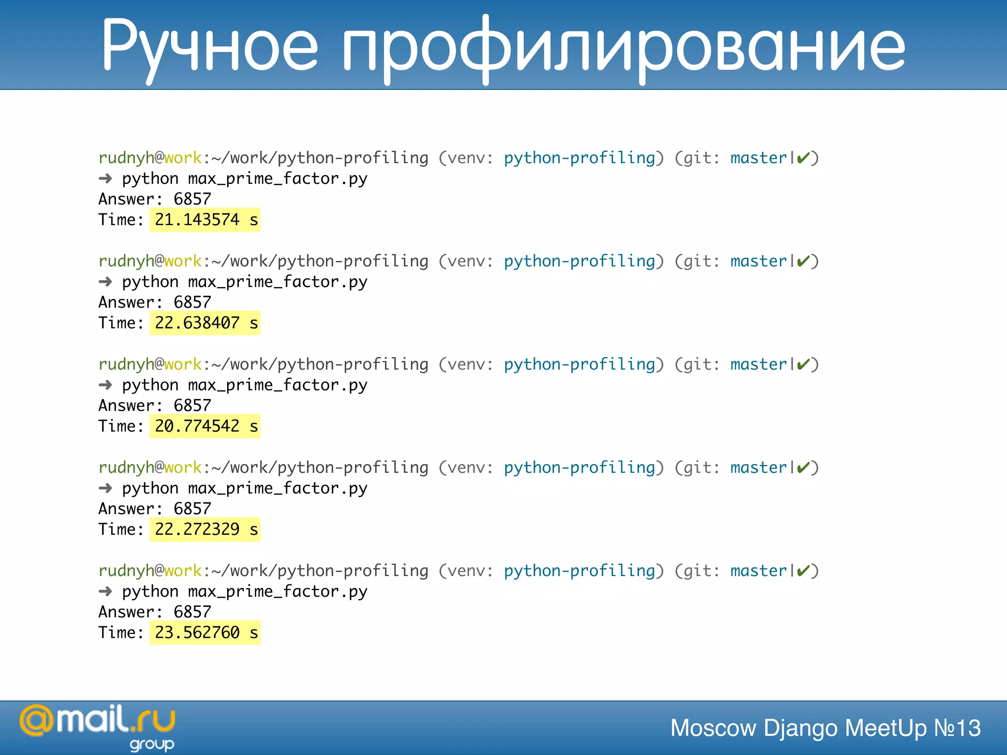 Moscow Django MeetUp №13
rudnyh@work:~/work/python-profiling (venv: python-profiling) (git: master|✔)
➜ python max_prime_factor.py
Answer: 6857
Time: 21.143574 s
rudnyh@work:~/work/python-profiling (venv: python-profiling) (git: master|✔)
➜ python max_prime_factor.py
Answer: 6857
Time: 22.638407 s
rudnyh@work:~/work/python-profiling (venv: python-profiling) (git: master|✔)
➜ python max_prime_factor.py
Answer: 6857
Time: 20.774542 s
rudnyh@work:~/work/python-profiling (venv: python-profiling) (git: master|✔)
➜ python max_prime_factor.py
Answer: 6857
Time: 22.272329 s
rudnyh@work:~/work/python-profiling (venv: python-profiling) (git: master|✔)
➜ python max_prime_factor.py
Answer: 6857
Time: 23.562760 s
Ручное профилирование
 