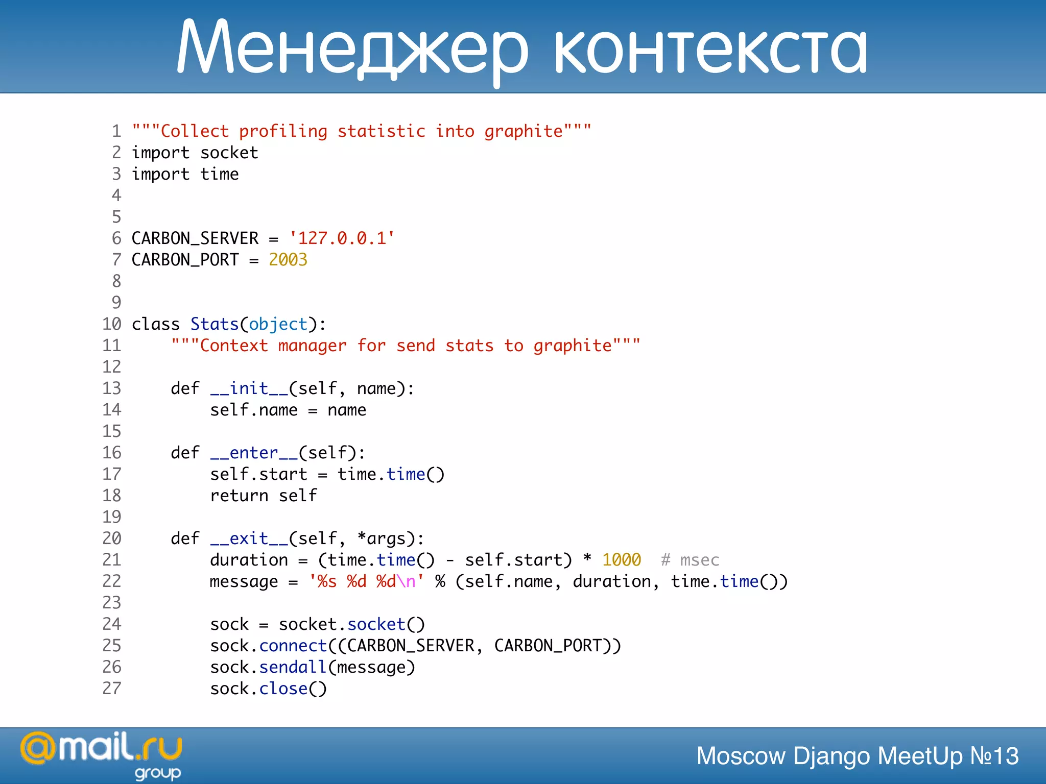 Moscow Django MeetUp №13
1 """Collect profiling statistic into graphite"""
2 import socket
3 import time
4
5
6 CARBON_SERVER = '127.0.0.1'
7 CARBON_PORT = 2003
8
9
10 class Stats(object):
11 """Context manager for send stats to graphite"""
12
13 def __init__(self, name):
14 self.name = name
15
16 def __enter__(self):
17 self.start = time.time()
18 return self
19
20 def __exit__(self, *args):
21 duration = (time.time() - self.start) * 1000 # msec
22 message = '%s %d %dn' % (self.name, duration, time.time())
23
24 sock = socket.socket()
25 sock.connect((CARBON_SERVER, CARBON_PORT))
26 sock.sendall(message)
27 sock.close()
Менеджер контекста
 