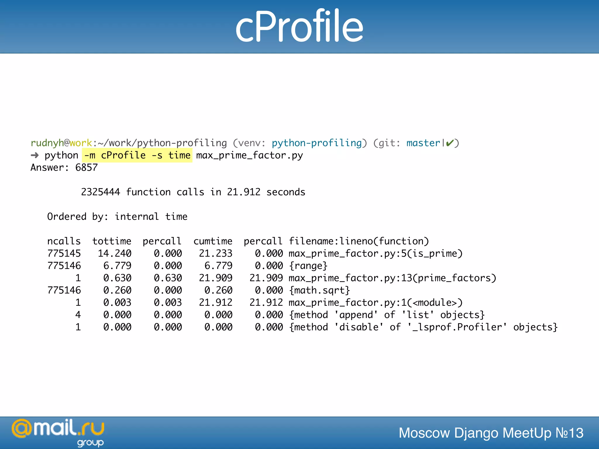 Moscow Django MeetUp №13
rudnyh@work:~/work/python-profiling (venv: python-profiling) (git: master|✔)
➜ python -m cProfile -s time max_prime_factor.py
Answer: 6857
2325444 function calls in 21.912 seconds
Ordered by: internal time
ncalls tottime percall cumtime percall filename:lineno(function)
775145 14.240 0.000 21.233 0.000 max_prime_factor.py:5(is_prime)
775146 6.779 0.000 6.779 0.000 {range}
1 0.630 0.630 21.909 21.909 max_prime_factor.py:13(prime_factors)
775146 0.260 0.000 0.260 0.000 {math.sqrt}
1 0.003 0.003 21.912 21.912 max_prime_factor.py:1(<module>)
4 0.000 0.000 0.000 0.000 {method 'append' of 'list' objects}
1 0.000 0.000 0.000 0.000 {method 'disable' of '_lsprof.Profiler' objects}
cProfile
 