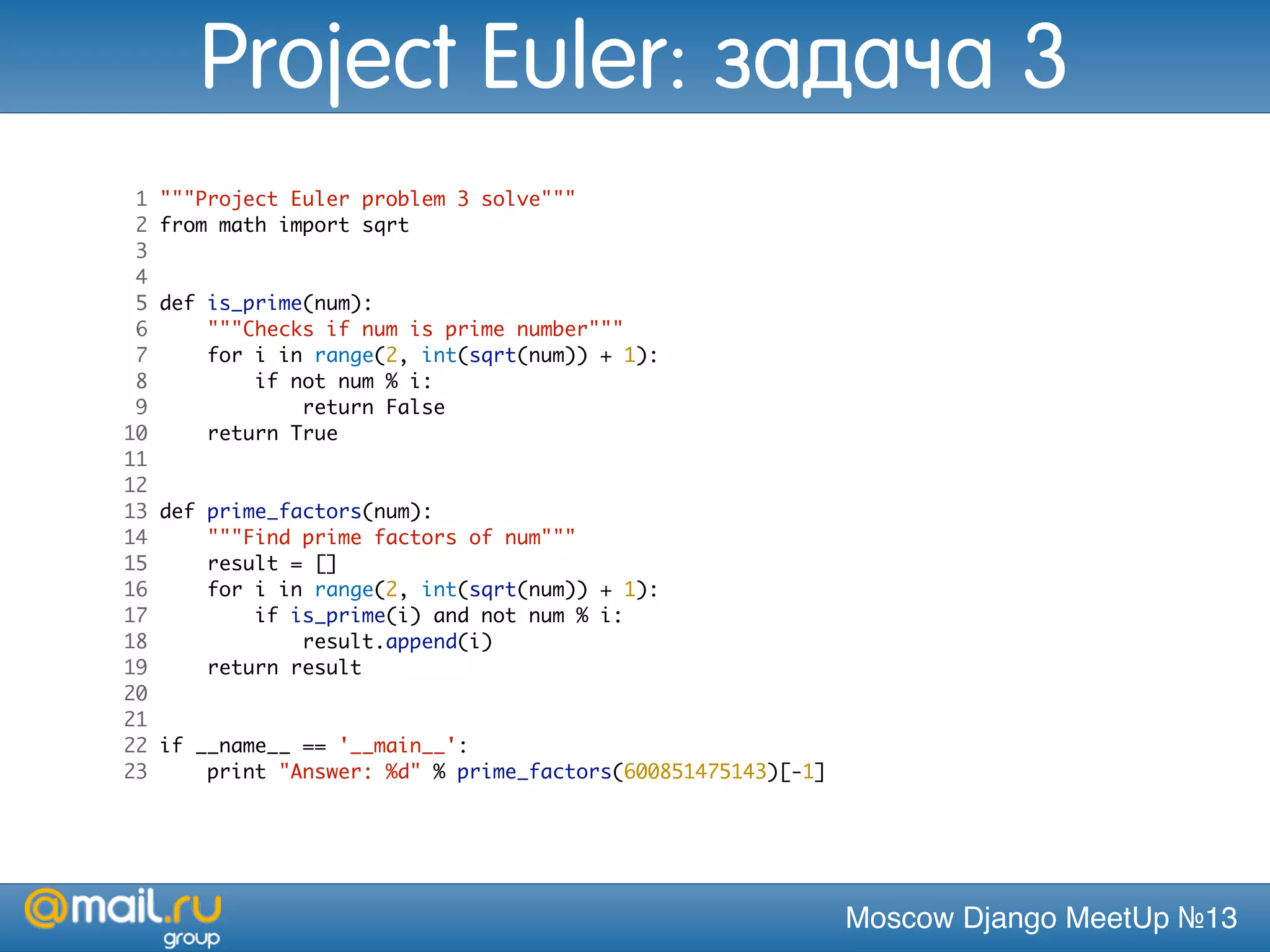 Moscow Django MeetUp №13
1 """Project Euler problem 3 solve"""
2 from math import sqrt
3
4
5 def is_prime(num):
6 """Checks if num is prime number"""
7 for i in range(2, int(sqrt(num)) + 1):
8 if not num % i:
9 return False
10 return True
11
12
13 def prime_factors(num):
14 """Find prime factors of num"""
15 result = []
16 for i in range(2, int(sqrt(num)) + 1):
17 if is_prime(i) and not num % i:
18 result.append(i)
19 return result
20
21
22 if __name__ == '__main__':
23 print "Answer: %d" % prime_factors(600851475143)[-1]
Project Euler: задача 3
 