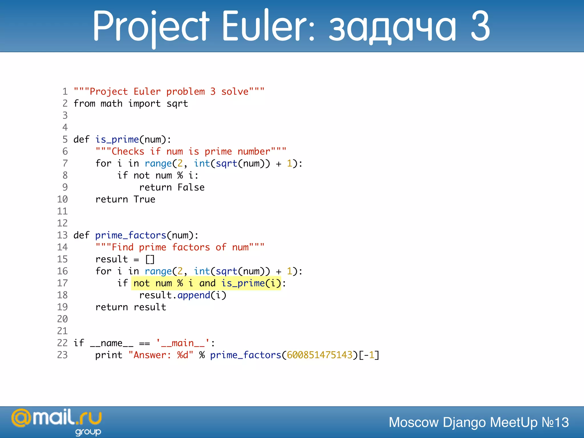 Moscow Django MeetUp №13
1 """Project Euler problem 3 solve"""
2 from math import sqrt
3
4
5 def is_prime(num):
6 """Checks if num is prime number"""
7 for i in range(2, int(sqrt(num)) + 1):
8 if not num % i:
9 return False
10 return True
11
12
13 def prime_factors(num):
14 """Find prime factors of num"""
15 result = []
16 for i in range(2, int(sqrt(num)) + 1):
17 if not num % i and is_prime(i):
18 result.append(i)
19 return result
20
21
22 if __name__ == '__main__':
23 print "Answer: %d" % prime_factors(600851475143)[-1]
Project Euler: задача 3
 