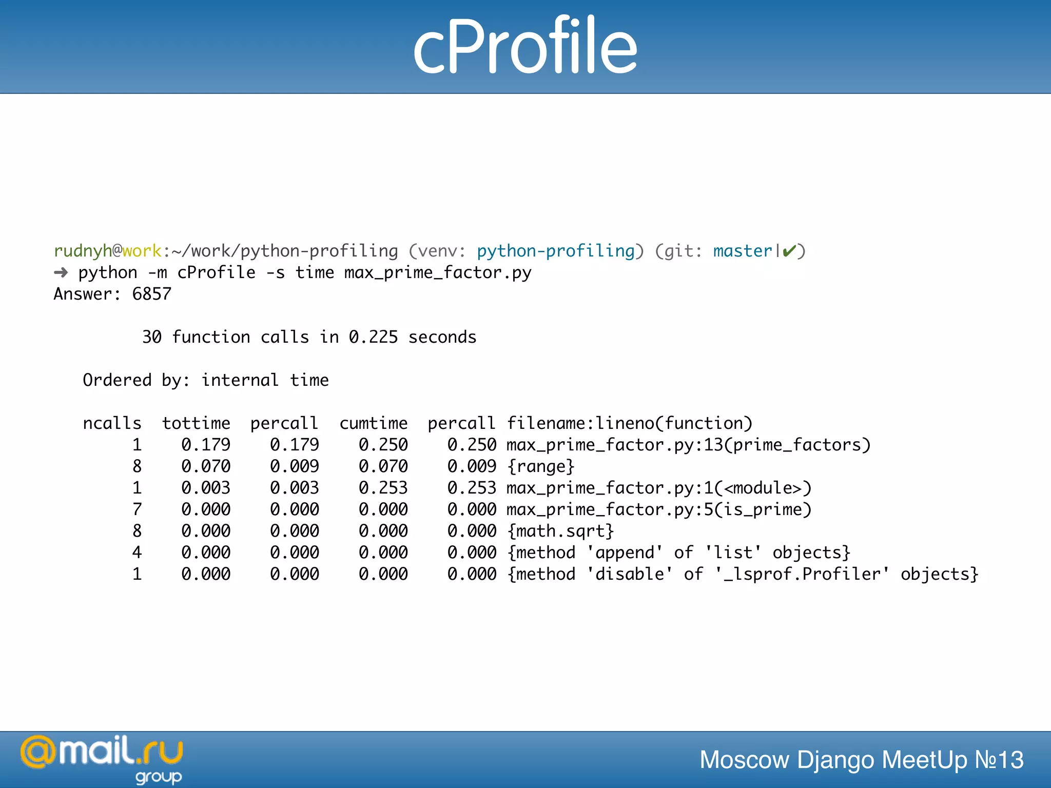 Moscow Django MeetUp №13
rudnyh@work:~/work/python-profiling (venv: python-profiling) (git: master|✔)
➜ python -m cProfile -s time max_prime_factor.py
Answer: 6857
30 function calls in 0.225 seconds
Ordered by: internal time
ncalls tottime percall cumtime percall filename:lineno(function)
1 0.179 0.179 0.250 0.250 max_prime_factor.py:13(prime_factors)
8 0.070 0.009 0.070 0.009 {range}
1 0.003 0.003 0.253 0.253 max_prime_factor.py:1(<module>)
7 0.000 0.000 0.000 0.000 max_prime_factor.py:5(is_prime)
8 0.000 0.000 0.000 0.000 {math.sqrt}
4 0.000 0.000 0.000 0.000 {method 'append' of 'list' objects}
1 0.000 0.000 0.000 0.000 {method 'disable' of '_lsprof.Profiler' objects}
cProfile
 