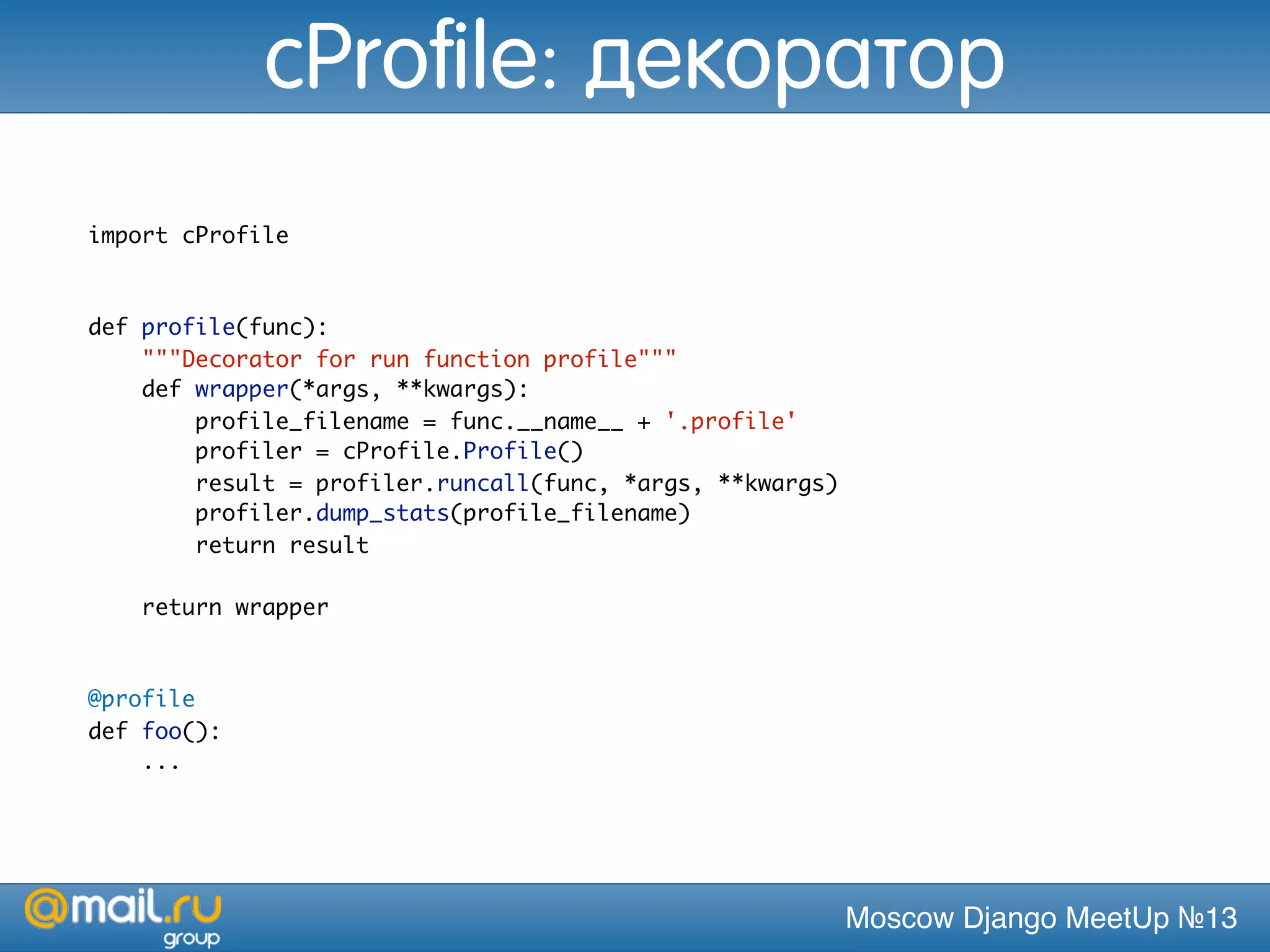 Moscow Django MeetUp №13
import cProfile
def profile(func):
"""Decorator for run function profile"""
def wrapper(*args, **kwargs):
profile_filename = func.__name__ + '.profile'
profiler = cProfile.Profile()
result = profiler.runcall(func, *args, **kwargs)
profiler.dump_stats(profile_filename)
return result
return wrapper
@profile
def foo():
...
cProfile: декоратор
 