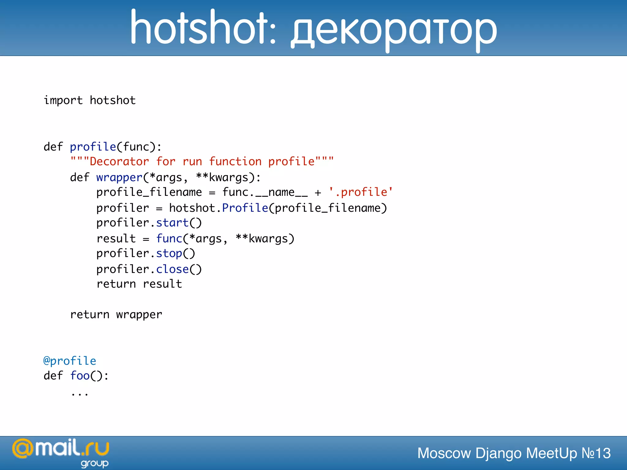 Moscow Django MeetUp №13
import hotshot
def profile(func):
"""Decorator for run function profile"""
def wrapper(*args, **kwargs):
profile_filename = func.__name__ + '.profile'
profiler = hotshot.Profile(profile_filename)
profiler.start()
result = func(*args, **kwargs)
profiler.stop()
profiler.close()
return result
return wrapper
@profile
def foo():
...
hotshot: декоратор
 