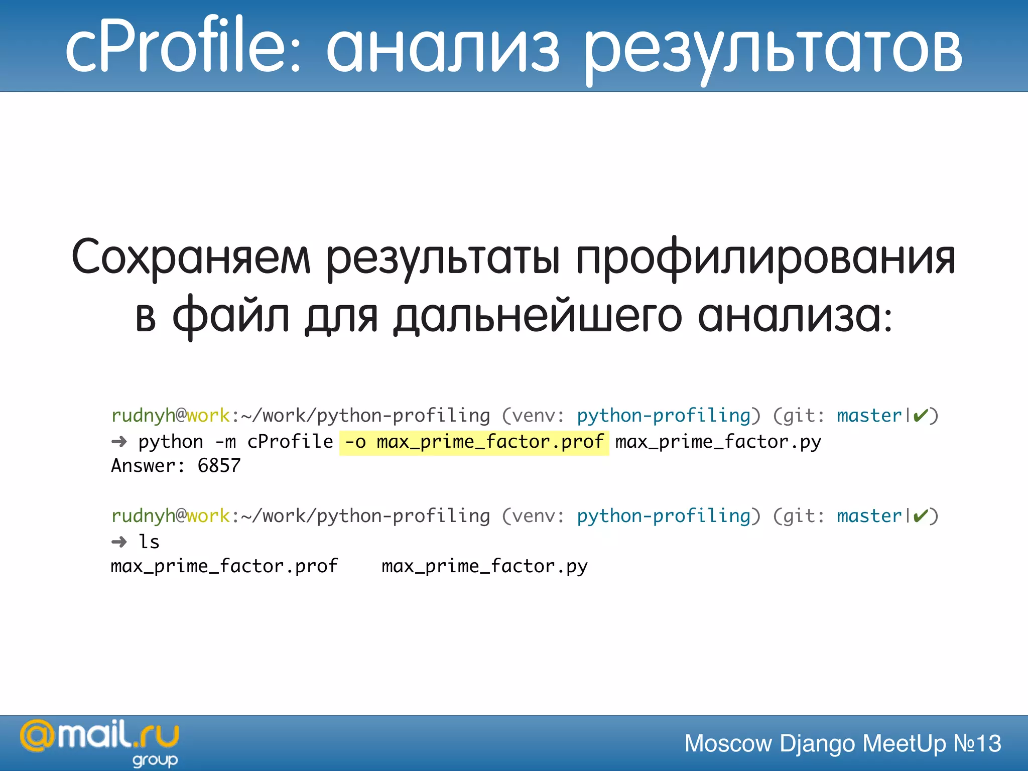 Moscow Django MeetUp №13
Сохраняем результаты профилирования
в файл для дальнейшего анализа:
rudnyh@work:~/work/python-profiling (venv: python-profiling) (git: master|✔)
➜ python -m cProfile -o max_prime_factor.prof max_prime_factor.py
Answer: 6857
rudnyh@work:~/work/python-profiling (venv: python-profiling) (git: master|✔)
➜ ls
max_prime_factor.prof max_prime_factor.py
cProfile: анализ результатов
 