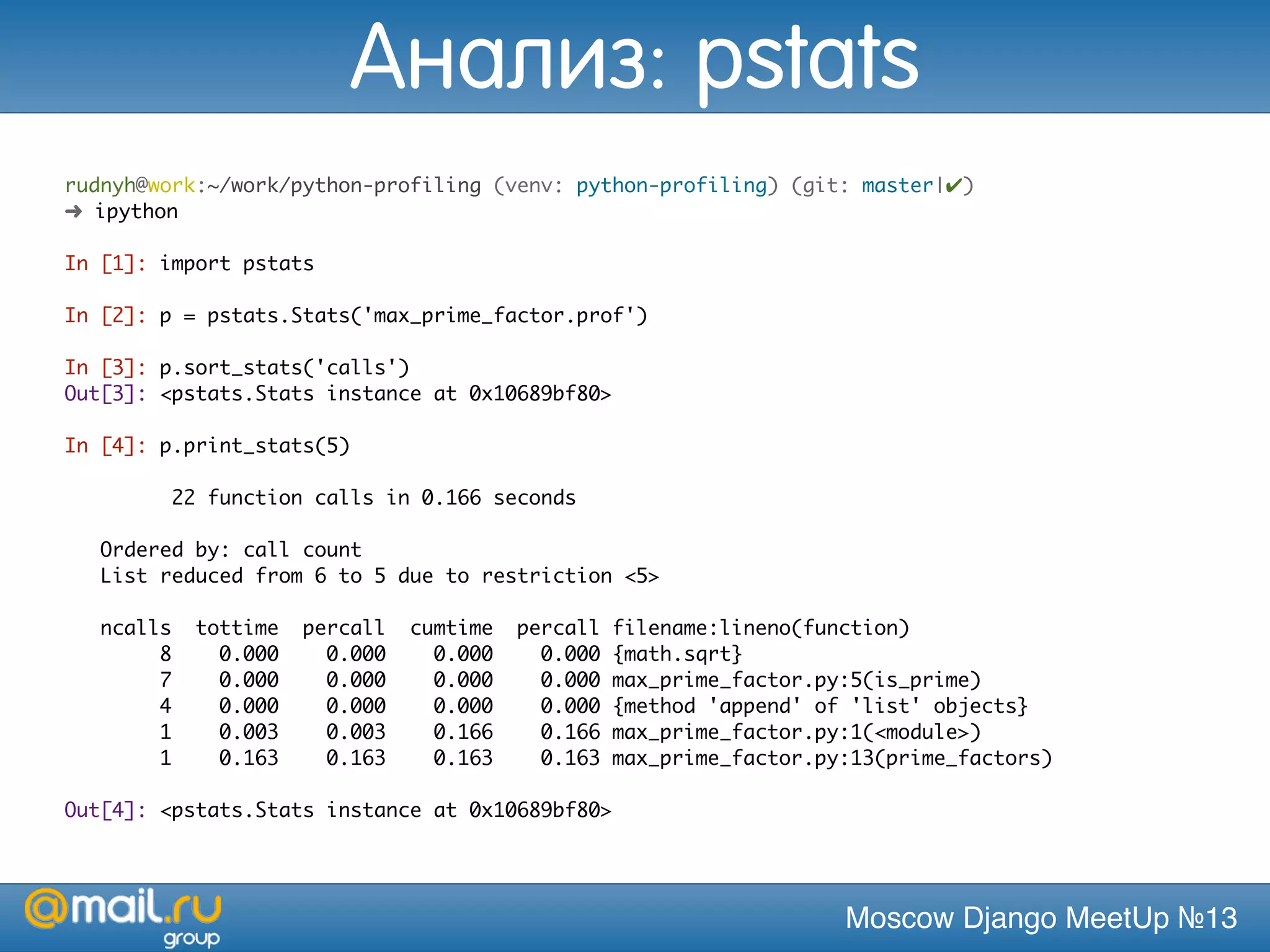 Moscow Django MeetUp №13
rudnyh@work:~/work/python-profiling (venv: python-profiling) (git: master|✔)
➜ ipython
In [1]: import pstats
In [2]: p = pstats.Stats('max_prime_factor.prof')
In [3]: p.sort_stats('calls')
Out[3]: <pstats.Stats instance at 0x10689bf80>
In [4]: p.print_stats(5)
22 function calls in 0.166 seconds
Ordered by: call count
List reduced from 6 to 5 due to restriction <5>
ncalls tottime percall cumtime percall filename:lineno(function)
8 0.000 0.000 0.000 0.000 {math.sqrt}
7 0.000 0.000 0.000 0.000 max_prime_factor.py:5(is_prime)
4 0.000 0.000 0.000 0.000 {method 'append' of 'list' objects}
1 0.003 0.003 0.166 0.166 max_prime_factor.py:1(<module>)
1 0.163 0.163 0.163 0.163 max_prime_factor.py:13(prime_factors)
Out[4]: <pstats.Stats instance at 0x10689bf80>
Анализ: pstats
 