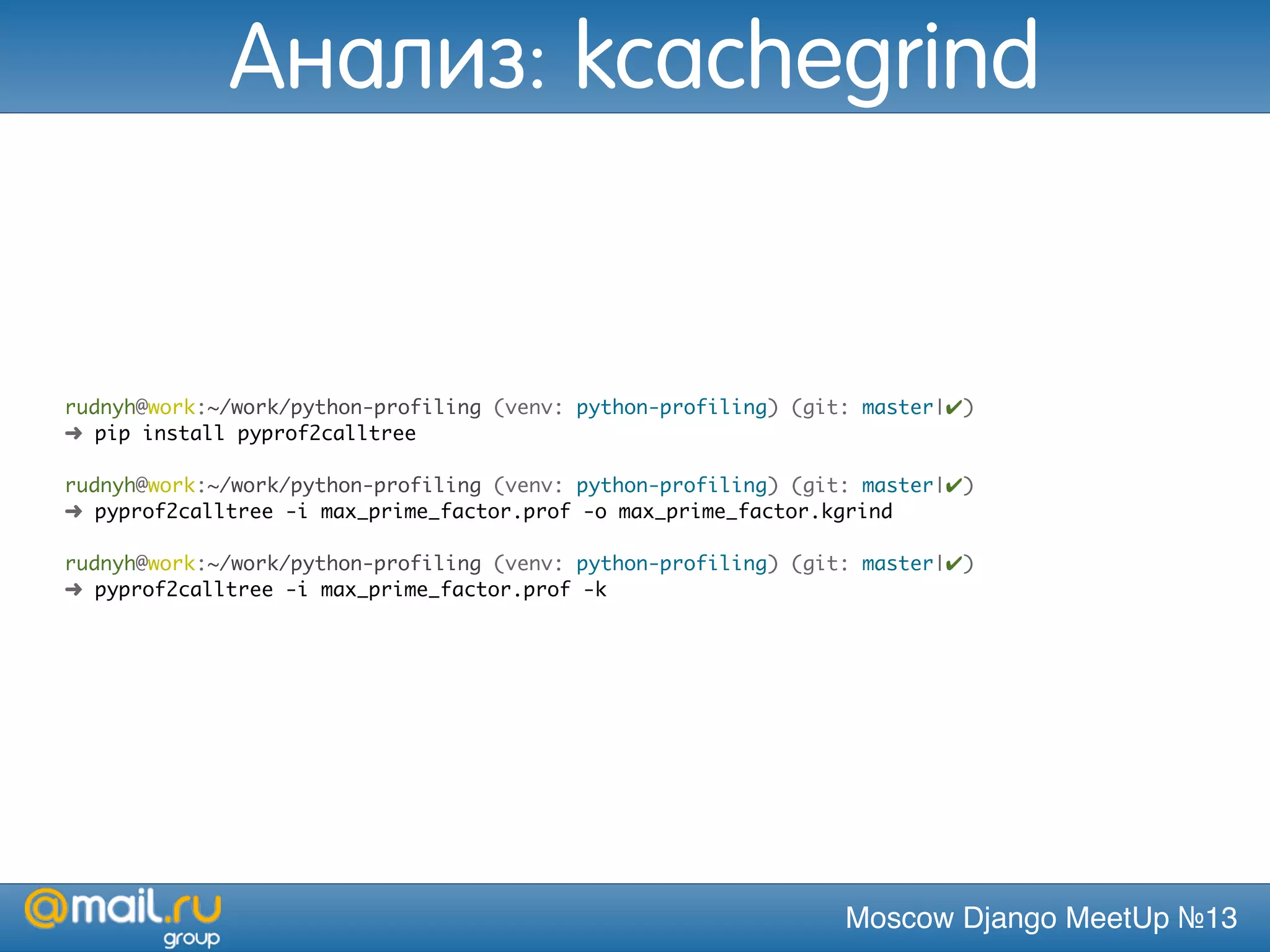 Moscow Django MeetUp №13
rudnyh@work:~/work/python-profiling (venv: python-profiling) (git: master|✔)
➜ pip install pyprof2calltree
rudnyh@work:~/work/python-profiling (venv: python-profiling) (git: master|✔)
➜ pyprof2calltree -i max_prime_factor.prof -o max_prime_factor.kgrind
rudnyh@work:~/work/python-profiling (venv: python-profiling) (git: master|✔)
➜ pyprof2calltree -i max_prime_factor.prof -k
Анализ: kcachegrind
 