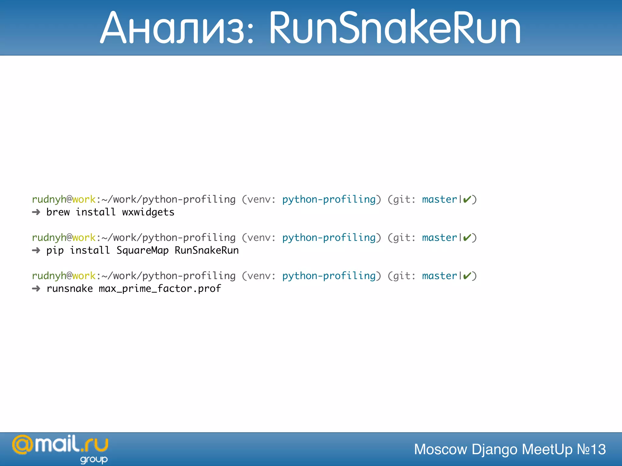 Moscow Django MeetUp №13
rudnyh@work:~/work/python-profiling (venv: python-profiling) (git: master|✔)
➜ brew install wxwidgets
rudnyh@work:~/work/python-profiling (venv: python-profiling) (git: master|✔)
➜ pip install SquareMap RunSnakeRun
rudnyh@work:~/work/python-profiling (venv: python-profiling) (git: master|✔)
➜ runsnake max_prime_factor.prof
Анализ: RunSnakeRun
 