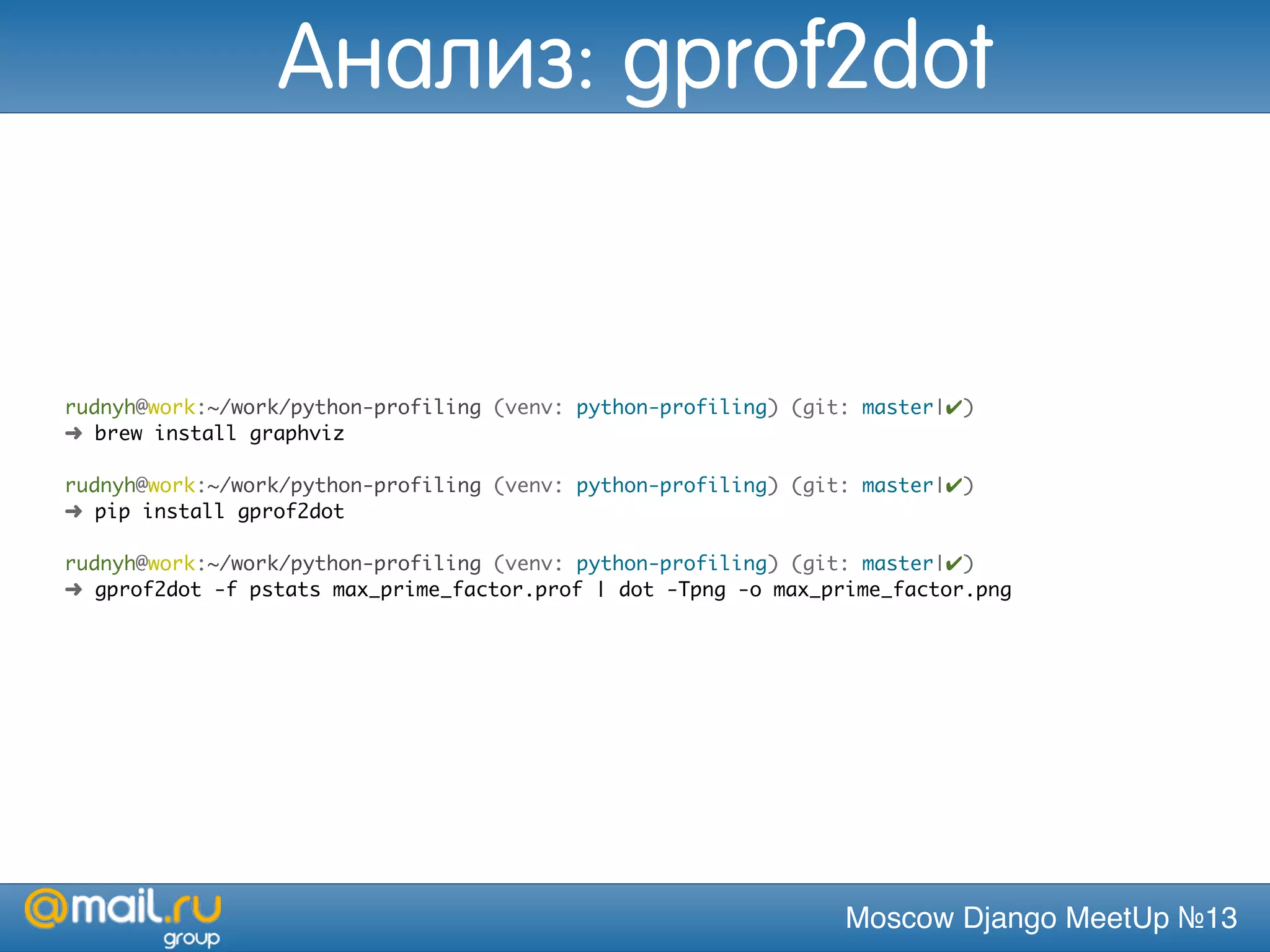 Moscow Django MeetUp №13
rudnyh@work:~/work/python-profiling (venv: python-profiling) (git: master|✔)
➜ brew install graphviz
rudnyh@work:~/work/python-profiling (venv: python-profiling) (git: master|✔)
➜ pip install gprof2dot
rudnyh@work:~/work/python-profiling (venv: python-profiling) (git: master|✔)
➜ gprof2dot -f pstats max_prime_factor.prof | dot -Tpng -o max_prime_factor.png
Анализ: gprof2dot
 