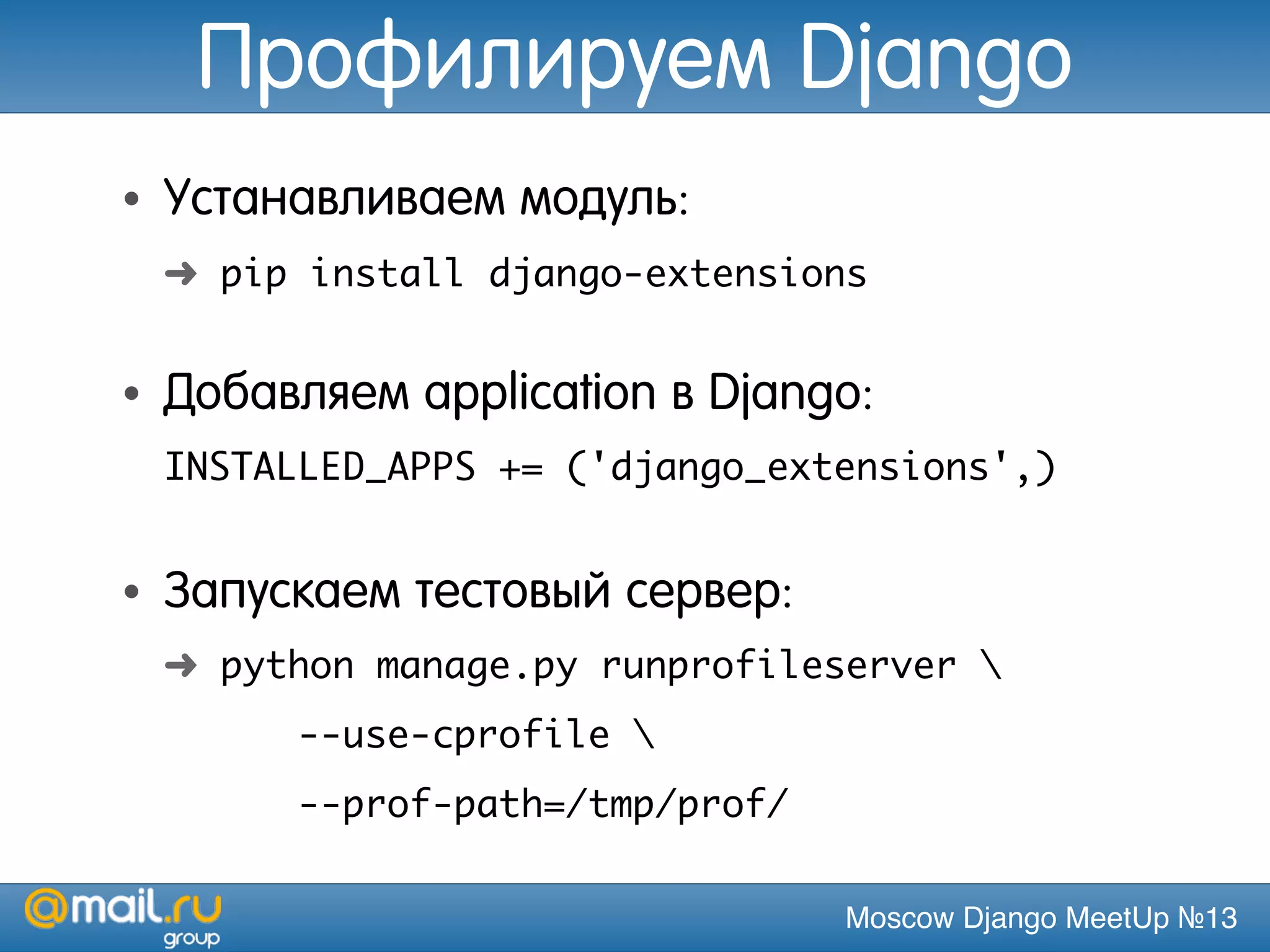 Moscow Django MeetUp №13
Профилируем Django
• Устанавливаем модуль:
➜ pip install django-extensions
• Добавляем application в Django:
INSTALLED_APPS += ('django_extensions',)
• Запускаем тестовый сервер:
➜ python manage.py runprofileserver 
--use-cprofile 
--prof-path=/tmp/prof/
 