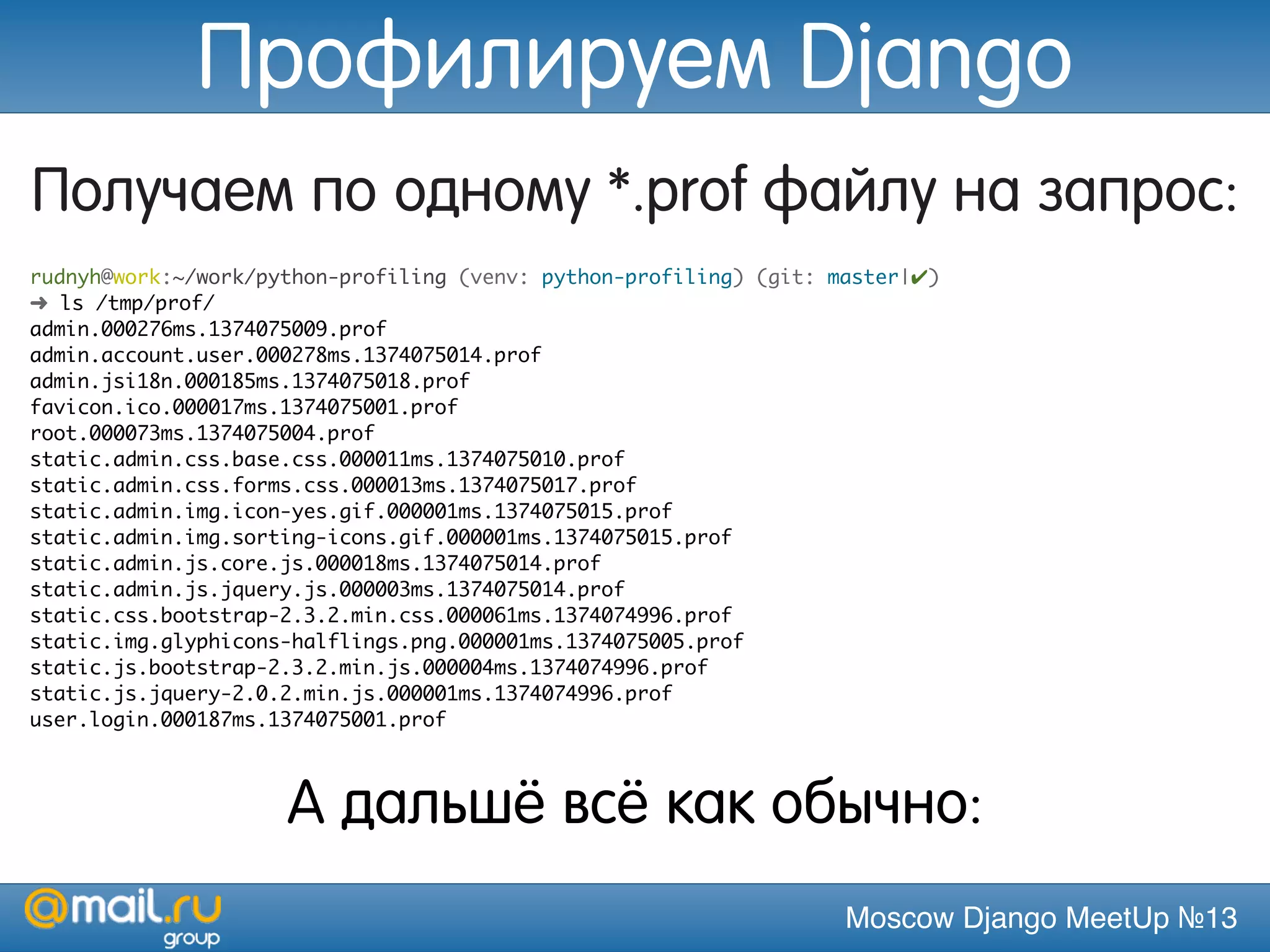 Moscow Django MeetUp №13
Получаем по одному *.prof файлу на запрос:
rudnyh@work:~/work/python-profiling (venv: python-profiling) (git: master|✔)
➜ ls /tmp/prof/
admin.000276ms.1374075009.prof
admin.account.user.000278ms.1374075014.prof
admin.jsi18n.000185ms.1374075018.prof
favicon.ico.000017ms.1374075001.prof
root.000073ms.1374075004.prof
static.admin.css.base.css.000011ms.1374075010.prof
static.admin.css.forms.css.000013ms.1374075017.prof
static.admin.img.icon-yes.gif.000001ms.1374075015.prof
static.admin.img.sorting-icons.gif.000001ms.1374075015.prof
static.admin.js.core.js.000018ms.1374075014.prof
static.admin.js.jquery.js.000003ms.1374075014.prof
static.css.bootstrap-2.3.2.min.css.000061ms.1374074996.prof
static.img.glyphicons-halflings.png.000001ms.1374075005.prof
static.js.bootstrap-2.3.2.min.js.000004ms.1374074996.prof
static.js.jquery-2.0.2.min.js.000001ms.1374074996.prof
user.login.000187ms.1374075001.prof
А дальшё всё как обычно:
Профилируем Django
 