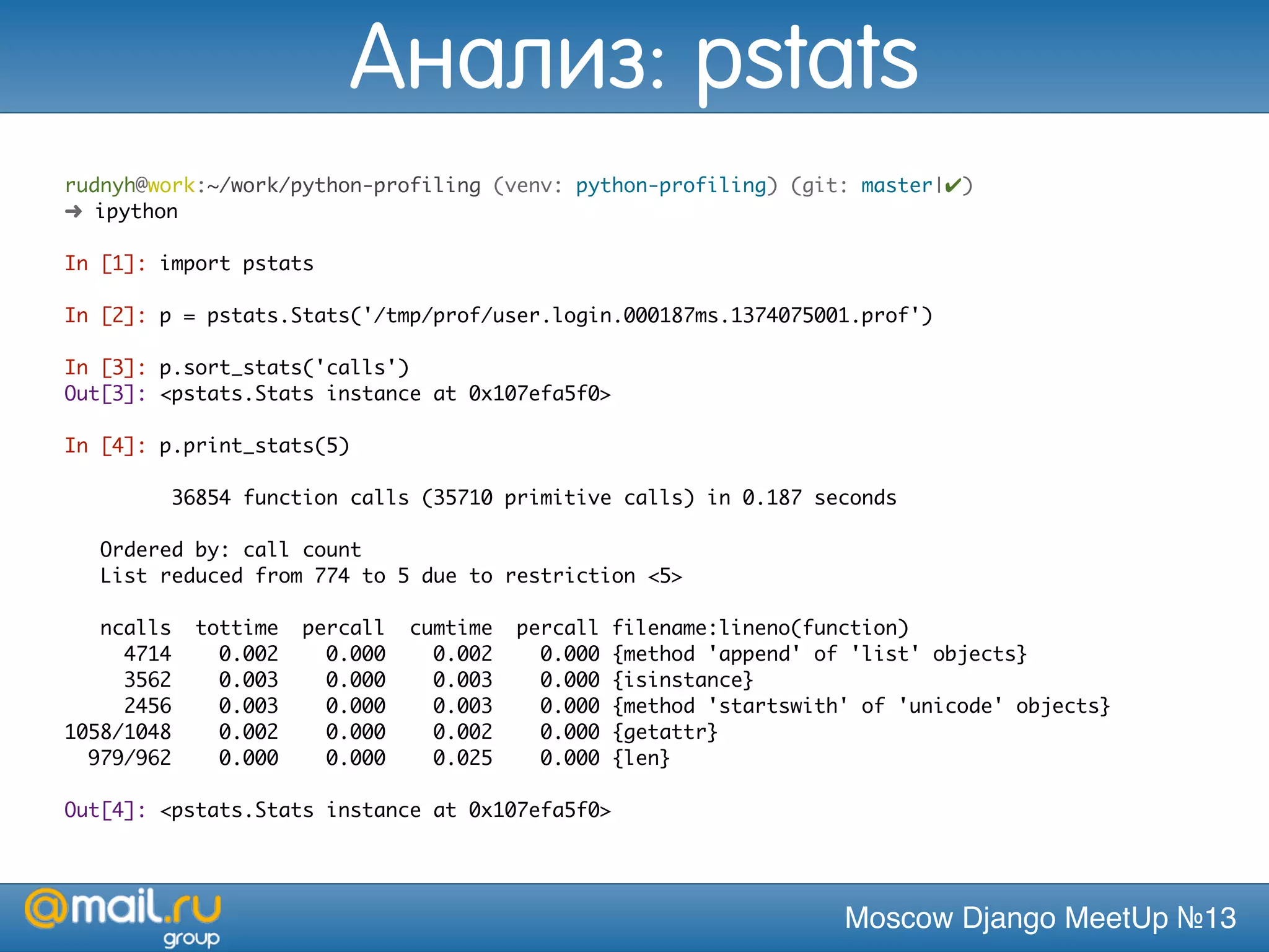 Moscow Django MeetUp №13
rudnyh@work:~/work/python-profiling (venv: python-profiling) (git: master|✔)
➜ ipython
In [1]: import pstats
In [2]: p = pstats.Stats('/tmp/prof/user.login.000187ms.1374075001.prof')
In [3]: p.sort_stats('calls')
Out[3]: <pstats.Stats instance at 0x107efa5f0>
In [4]: p.print_stats(5)
36854 function calls (35710 primitive calls) in 0.187 seconds
Ordered by: call count
List reduced from 774 to 5 due to restriction <5>
ncalls tottime percall cumtime percall filename:lineno(function)
4714 0.002 0.000 0.002 0.000 {method 'append' of 'list' objects}
3562 0.003 0.000 0.003 0.000 {isinstance}
2456 0.003 0.000 0.003 0.000 {method 'startswith' of 'unicode' objects}
1058/1048 0.002 0.000 0.002 0.000 {getattr}
979/962 0.000 0.000 0.025 0.000 {len}
Out[4]: <pstats.Stats instance at 0x107efa5f0>
Анализ: pstats
 