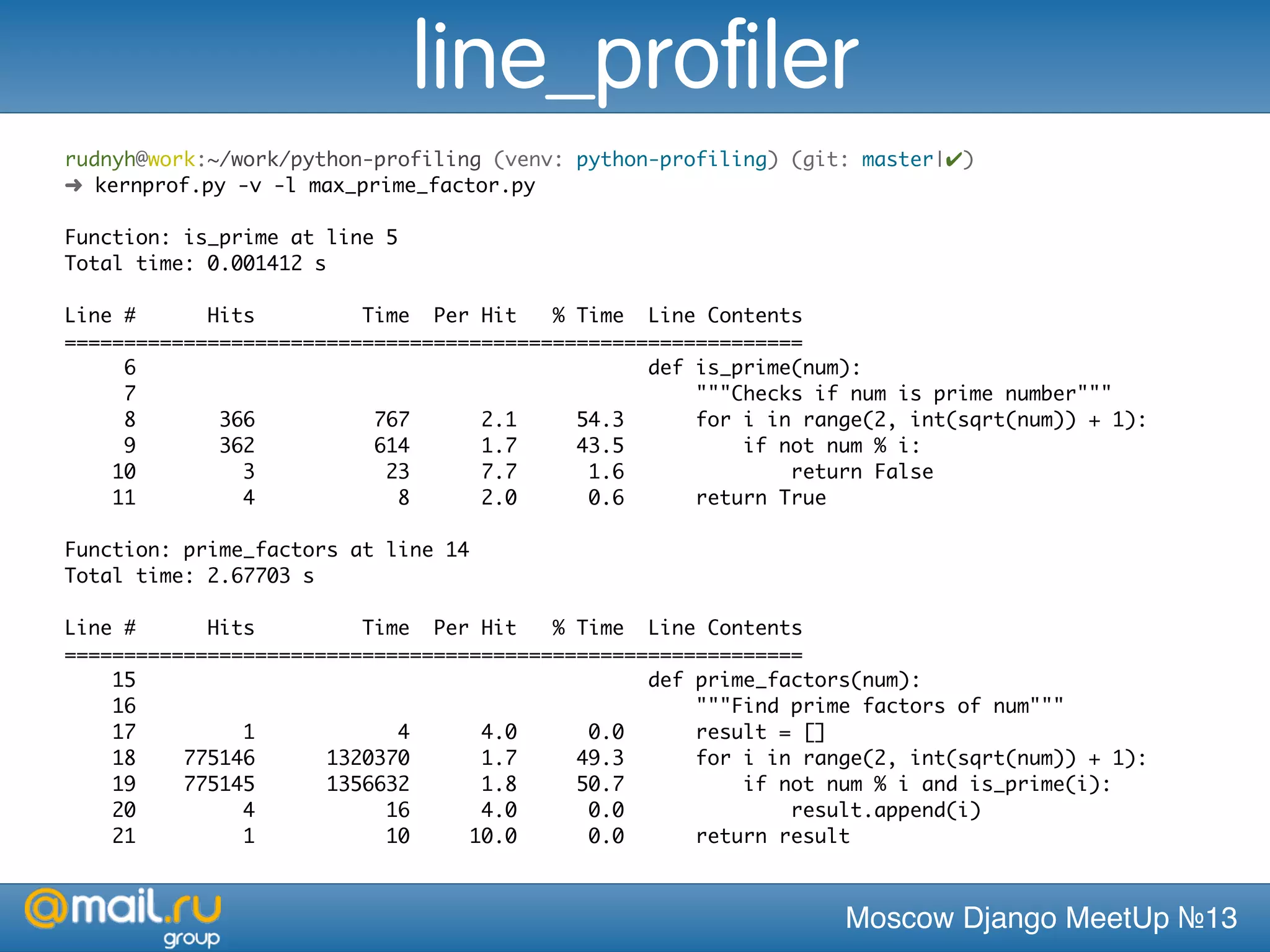 Moscow Django MeetUp №13
rudnyh@work:~/work/python-profiling (venv: python-profiling) (git: master|✔)
➜ kernprof.py -v -l max_prime_factor.py
Function: is_prime at line 5
Total time: 0.001412 s
Line # Hits Time Per Hit % Time Line Contents
==============================================================
6 def is_prime(num):
7 """Checks if num is prime number"""
8 366 767 2.1 54.3 for i in range(2, int(sqrt(num)) + 1):
9 362 614 1.7 43.5 if not num % i:
10 3 23 7.7 1.6 return False
11 4 8 2.0 0.6 return True
Function: prime_factors at line 14
Total time: 2.67703 s
Line # Hits Time Per Hit % Time Line Contents
==============================================================
15 def prime_factors(num):
16 """Find prime factors of num"""
17 1 4 4.0 0.0 result = []
18 775146 1320370 1.7 49.3 for i in range(2, int(sqrt(num)) + 1):
19 775145 1356632 1.8 50.7 if not num % i and is_prime(i):
20 4 16 4.0 0.0 result.append(i)
21 1 10 10.0 0.0 return result
line_profiler
 