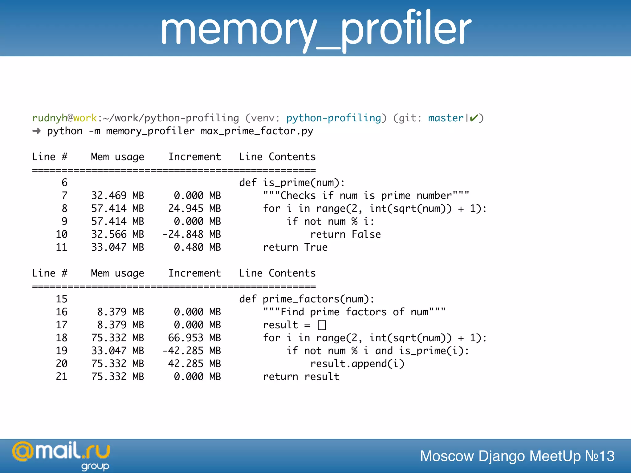 Moscow Django MeetUp №13
rudnyh@work:~/work/python-profiling (venv: python-profiling) (git: master|✔)
➜ python -m memory_profiler max_prime_factor.py
Line # Mem usage Increment Line Contents
================================================
6 def is_prime(num):
7 32.469 MB 0.000 MB """Checks if num is prime number"""
8 57.414 MB 24.945 MB for i in range(2, int(sqrt(num)) + 1):
9 57.414 MB 0.000 MB if not num % i:
10 32.566 MB -24.848 MB return False
11 33.047 MB 0.480 MB return True
Line # Mem usage Increment Line Contents
================================================
15 def prime_factors(num):
16 8.379 MB 0.000 MB """Find prime factors of num"""
17 8.379 MB 0.000 MB result = []
18 75.332 MB 66.953 MB for i in range(2, int(sqrt(num)) + 1):
19 33.047 MB -42.285 MB if not num % i and is_prime(i):
20 75.332 MB 42.285 MB result.append(i)
21 75.332 MB 0.000 MB return result
memory_profiler
 