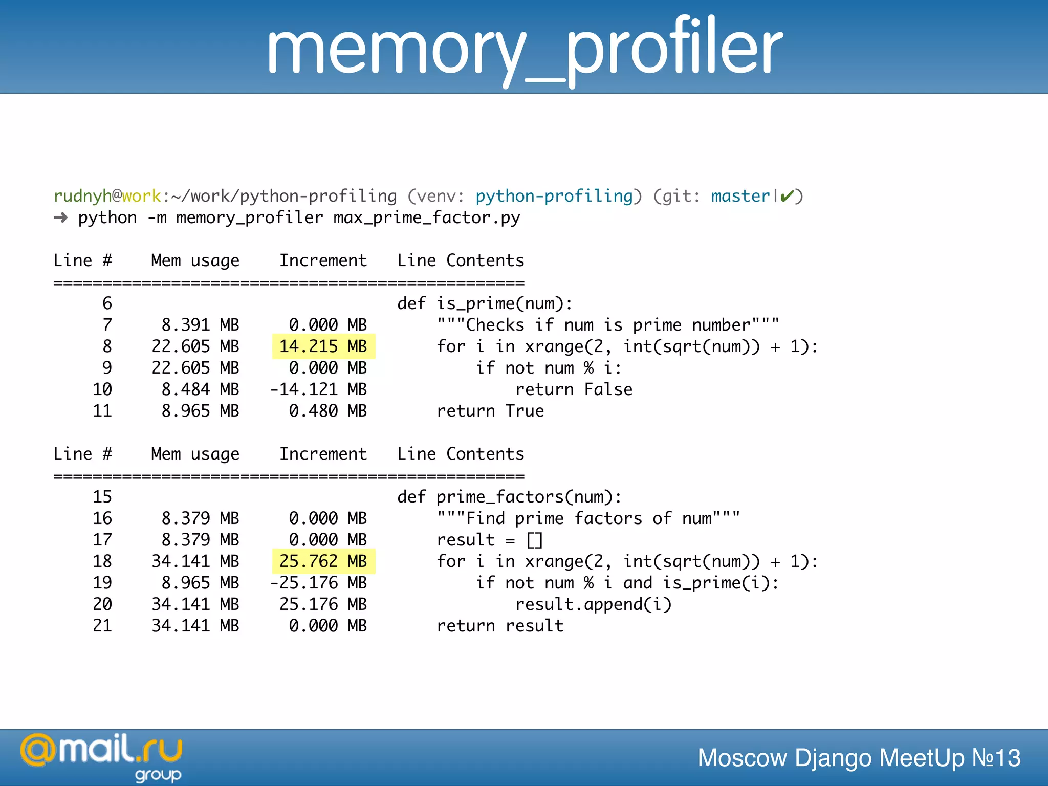 Moscow Django MeetUp №13
rudnyh@work:~/work/python-profiling (venv: python-profiling) (git: master|✔)
➜ python -m memory_profiler max_prime_factor.py
Line # Mem usage Increment Line Contents
================================================
6 def is_prime(num):
7 8.391 MB 0.000 MB """Checks if num is prime number"""
8 22.605 MB 14.215 MB for i in xrange(2, int(sqrt(num)) + 1):
9 22.605 MB 0.000 MB if not num % i:
10 8.484 MB -14.121 MB return False
11 8.965 MB 0.480 MB return True
Line # Mem usage Increment Line Contents
================================================
15 def prime_factors(num):
16 8.379 MB 0.000 MB """Find prime factors of num"""
17 8.379 MB 0.000 MB result = []
18 34.141 MB 25.762 MB for i in xrange(2, int(sqrt(num)) + 1):
19 8.965 MB -25.176 MB if not num % i and is_prime(i):
20 34.141 MB 25.176 MB result.append(i)
21 34.141 MB 0.000 MB return result
memory_profiler
 