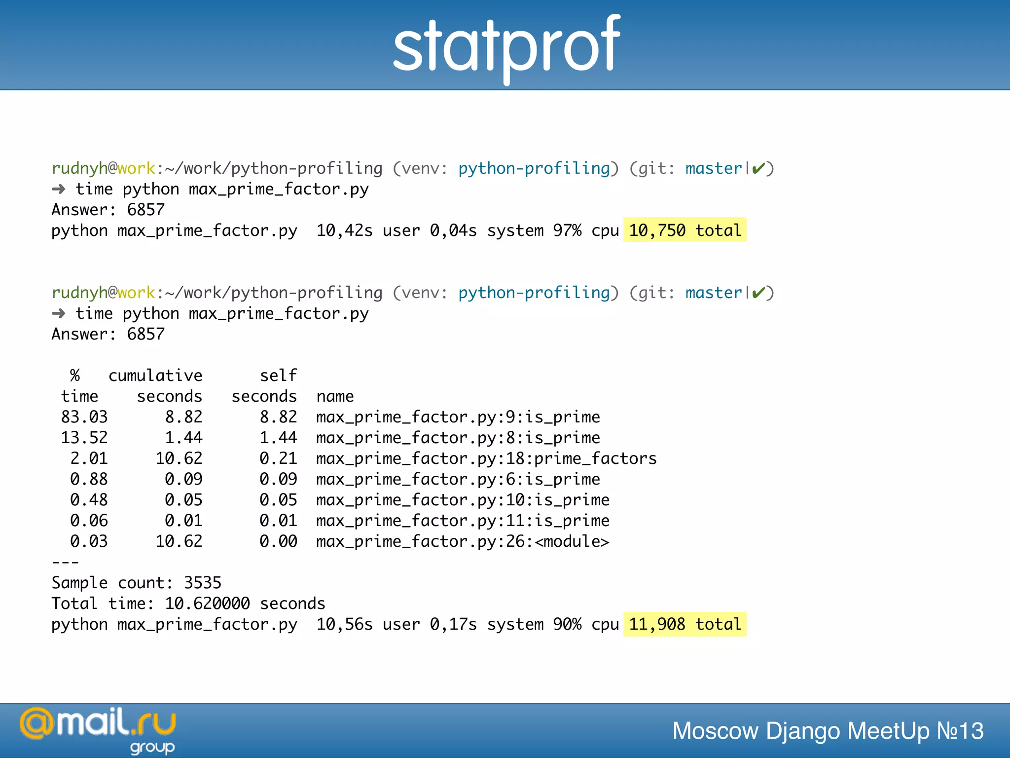 Moscow Django MeetUp №13
rudnyh@work:~/work/python-profiling (venv: python-profiling) (git: master|✔)
➜ time python max_prime_factor.py
Answer: 6857
python max_prime_factor.py 10,42s user 0,04s system 97% cpu 10,750 total
rudnyh@work:~/work/python-profiling (venv: python-profiling) (git: master|✔)
➜ time python max_prime_factor.py
Answer: 6857
% cumulative self
time seconds seconds name
83.03 8.82 8.82 max_prime_factor.py:9:is_prime
13.52 1.44 1.44 max_prime_factor.py:8:is_prime
2.01 10.62 0.21 max_prime_factor.py:18:prime_factors
0.88 0.09 0.09 max_prime_factor.py:6:is_prime
0.48 0.05 0.05 max_prime_factor.py:10:is_prime
0.06 0.01 0.01 max_prime_factor.py:11:is_prime
0.03 10.62 0.00 max_prime_factor.py:26:<module>
---
Sample count: 3535
Total time: 10.620000 seconds
python max_prime_factor.py 10,56s user 0,17s system 90% cpu 11,908 total
statprof
 