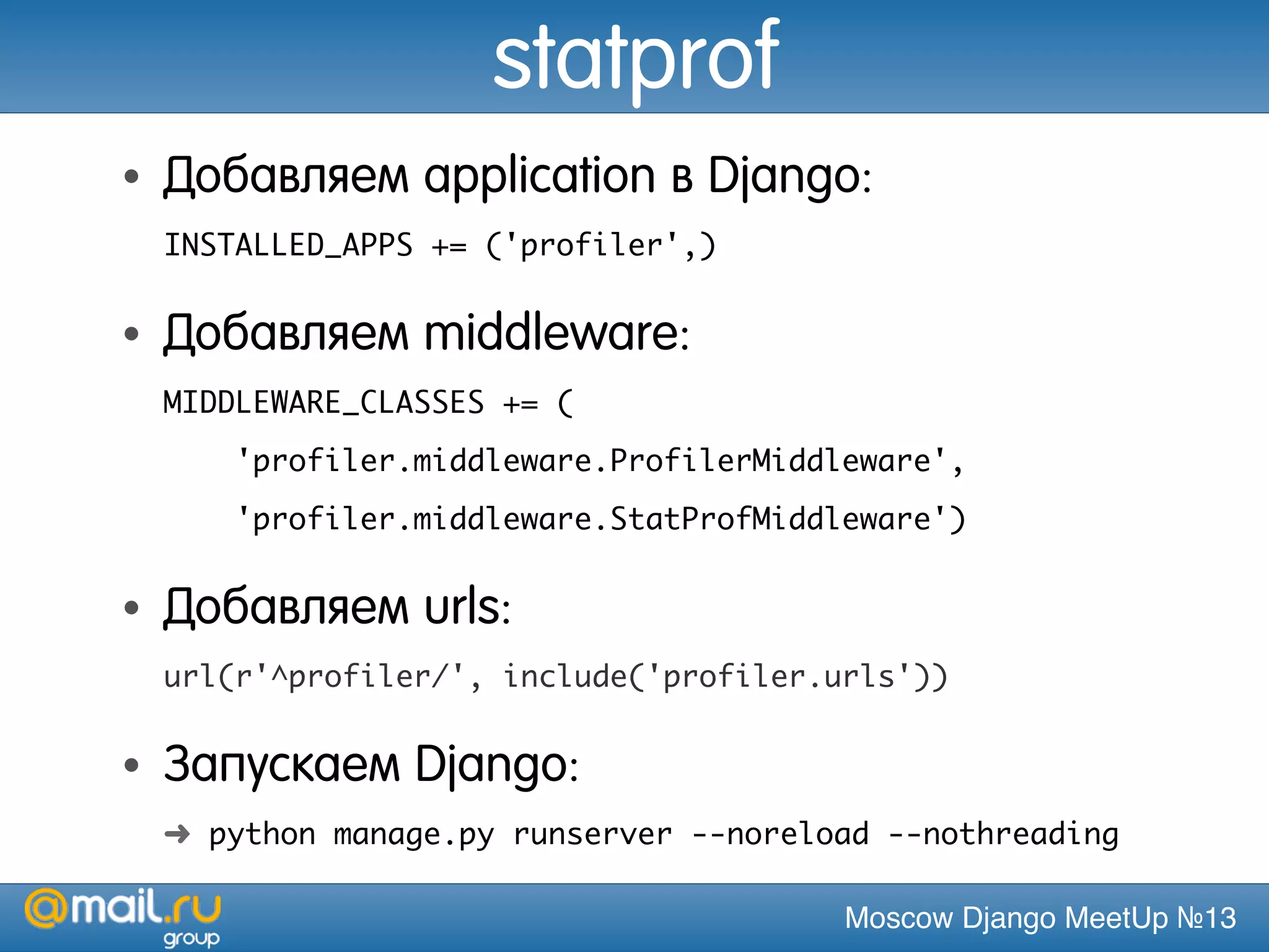 Moscow Django MeetUp №13
statprof
• Добавляем application в Django:
INSTALLED_APPS += ('profiler',)
• Добавляем middleware:
MIDDLEWARE_CLASSES += (
'profiler.middleware.ProfilerMiddleware',
'profiler.middleware.StatProfMiddleware')
• Добавляем urls:
url(r'^profiler/', include('profiler.urls'))
• Запускаем Django:
➜ python manage.py runserver --noreload --nothreading
 