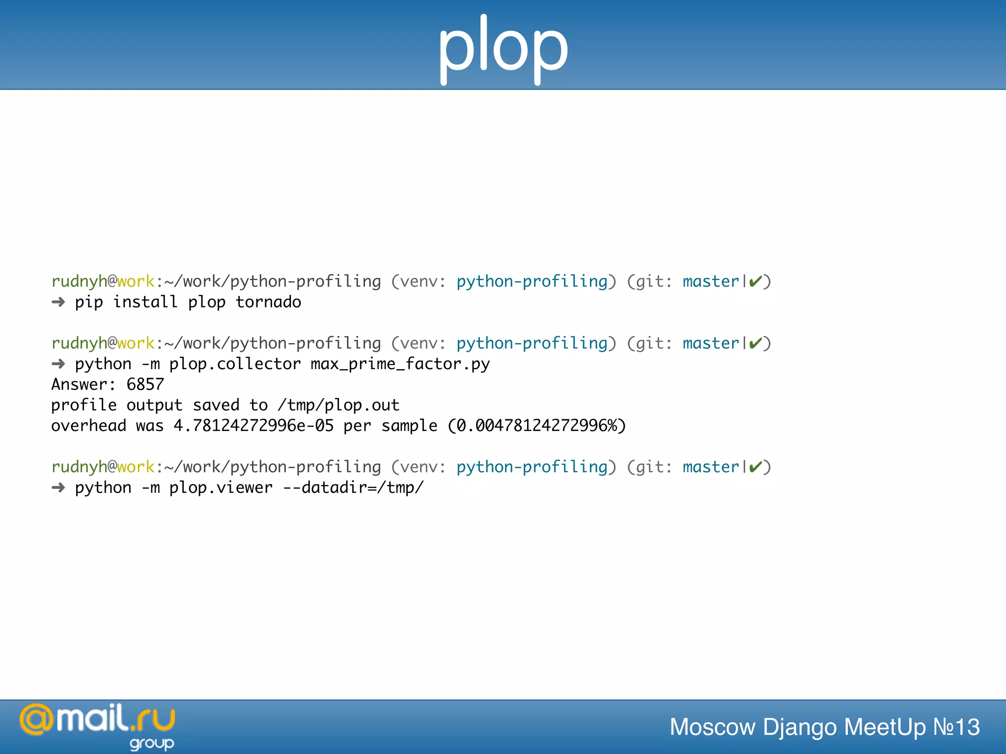 Moscow Django MeetUp №13
rudnyh@work:~/work/python-profiling (venv: python-profiling) (git: master|✔)
➜ pip install plop tornado
rudnyh@work:~/work/python-profiling (venv: python-profiling) (git: master|✔)
➜ python -m plop.collector max_prime_factor.py
Answer: 6857
profile output saved to /tmp/plop.out
overhead was 4.78124272996e-05 per sample (0.00478124272996%)
rudnyh@work:~/work/python-profiling (venv: python-profiling) (git: master|✔)
➜ python -m plop.viewer --datadir=/tmp/
plop
 