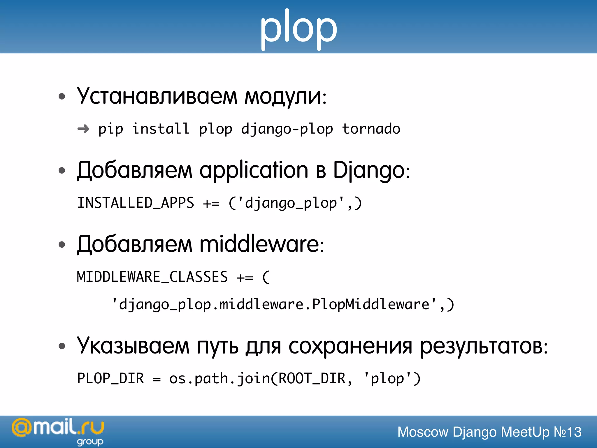 Moscow Django MeetUp №13
plop
• Устанавливаем модули:
➜ pip install plop django-plop tornado
• Добавляем application в Django:
INSTALLED_APPS += ('django_plop',)
• Добавляем middleware:
MIDDLEWARE_CLASSES += (
'django_plop.middleware.PlopMiddleware',)
• Указываем путь для сохранения результатов:
PLOP_DIR = os.path.join(ROOT_DIR, 'plop')
 