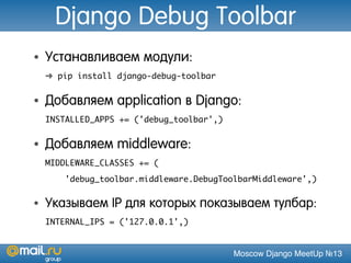 Moscow Django MeetUp №13
Django Debug Toolbar
• Устанавливаем модули:
➜ pip install django-debug-toolbar
• Добавляем application в Django:
INSTALLED_APPS += ('debug_toolbar',)
• Добавляем middleware:
MIDDLEWARE_CLASSES += (
'debug_toolbar.middleware.DebugToolbarMiddleware',)
• Указываем IP для которых показываем тулбар:
INTERNAL_IPS = ('127.0.0.1',)
 