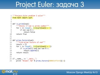 Moscow Django MeetUp №13
1 """Project Euler problem 3 solve"""
2 from math import sqrt
3
4
5 def is_prime(num):
6 """Checks if num is prime number"""
7 for i in range(2, int(sqrt(num)) + 1):
8 if not num % i:
9 return False
10 return True
11
12
13 def prime_factors(num):
14 """Find prime factors of num"""
15 result = []
16 for i in range(2, int(sqrt(num)) + 1):
17 if is_prime(i) and not num % i:
18 result.append(i)
19 return result
20
21
22 if __name__ == '__main__':
23 print "Answer: %d" % prime_factors(600851475143)[-1]
Project Euler: задача 3
 