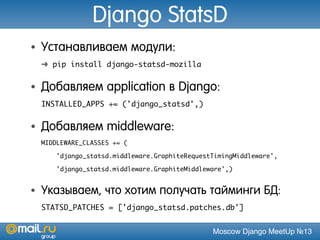 Moscow Django MeetUp №13
Django StatsD
• Устанавливаем модули:
➜ pip install django-statsd-mozilla
• Добавляем application в Django:
INSTALLED_APPS += ('django_statsd',)
• Добавляем middleware:
MIDDLEWARE_CLASSES += (
'django_statsd.middleware.GraphiteRequestTimingMiddleware',
'django_statsd.middleware.GraphiteMiddleware',)
• Указываем, что хотим получать тайминги БД:
STATSD_PATCHES = ['django_statsd.patches.db']
 