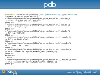 Moscow Django MeetUp №13
rudnyh@work:~/work/python-profiling (venv: python-profiling) (git: master|✔)
➜ python -m pdb max_prime_factor.py
> /home/rudnyh/work/python-profiling/max_prime_factor.py(1)<module>()
-> """Project Euler problem 3 solve"""
(Pdb) next
> /home/rudnyh/work/python-profiling/max_prime_factor.py(2)<module>()
-> from math import sqrt
(Pdb) next
> /home/rudnyh/work/python-profiling/max_prime_factor.py(5)<module>()
-> def is_prime(num):
(Pdb) next
> /home/rudnyh/work/python-profiling/max_prime_factor.py(13)<module>()
-> def prime_factors(num):
(Pdb) next
> /home/rudnyh/work/python-profiling/max_prime_factor.py(22)<module>()
-> if __name__ == '__main__':
(Pdb) next
> /home/rudnyh/work/python-profiling/max_prime_factor.py(23)<module>()
-> print "Answer: %d" % prime_factors(600851475143)[-1]
(Pdb) next
Answer: 6857
--Return--
> /home/rudnyh/work/python-profiling/max_prime_factor.py(23)<module>()->None
-> print "Answer: %d" % prime_factors(600851475143)[-1]
(Pdb) quit
pdb
 
