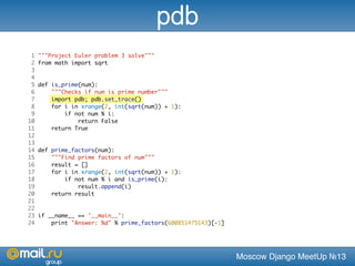 Moscow Django MeetUp №13
1 """Project Euler problem 3 solve"""
2 from math import sqrt
3
4
5 def is_prime(num):
6 """Checks if num is prime number"""
7 import pdb; pdb.set_trace()
8 for i in xrange(2, int(sqrt(num)) + 1):
9 if not num % i:
10 return False
11 return True
12
13
14 def prime_factors(num):
15 """Find prime factors of num"""
16 result = []
17 for i in xrange(2, int(sqrt(num)) + 1):
18 if not num % i and is_prime(i):
19 result.append(i)
20 return result
21
22
23 if __name__ == '__main__':
24 print "Answer: %d" % prime_factors(600851475143)[-1]
pdb
 