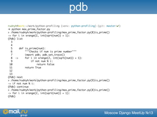 Moscow Django MeetUp №13
rudnyh@work:~/work/python-profiling (venv: python-profiling) (git: master|✔)
➜ python max_prime_factor.py
> /home/rudnyh/work/python-profiling/max_prime_factor.py(8)is_prime()
-> for i in xrange(2, int(sqrt(num)) + 1):
(Pdb) list
3 	
4 	
5 	 def is_prime(num):
6 	 """Checks if num is prime number"""
7 	 import pdb; pdb.set_trace()
8 ->	 for i in xrange(2, int(sqrt(num)) + 1):
9 	 if not num % i:
10 	 return False
11 	 return True
12 	
13 	
(Pdb) next
> /home/rudnyh/work/python-profiling/max_prime_factor.py(9)is_prime()
-> if not num % i:
(Pdb) continue
> /home/rudnyh/work/python-profiling/max_prime_factor.py(8)is_prime()
-> for i in xrange(2, int(sqrt(num)) + 1):
(Pdb)
pdb
 