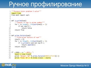 Moscow Django MeetUp №13
1 """Project Euler problem 3 solve"""
2 import time
3 from math import sqrt
4
5
6 def is_prime(num):
7 """Checks if num is prime number"""
8 for i in range(2, int(sqrt(num)) + 1):
9 if not num % i:
10 return False
11 return True
12
13
14 def prime_factors(num):
15 """Find prime factors of num"""
16 result = []
17 for i in range(2, int(sqrt(num)) + 1):
18 if is_prime(i) and not num % i:
19 result.append(i)
20 return result
21
22
23 if __name__ == '__main__':
24 start = time.time()
25 print "Answer: %d" % prime_factors(600851475143)[-1]
26 print "Time: %f s" % (time.time() - start)
Ручное профилирование
 