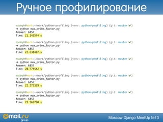 Moscow Django MeetUp №13
rudnyh@work:~/work/python-profiling (venv: python-profiling) (git: master|✔)
➜ python max_prime_factor.py
Answer: 6857
Time: 21.143574 s
rudnyh@work:~/work/python-profiling (venv: python-profiling) (git: master|✔)
➜ python max_prime_factor.py
Answer: 6857
Time: 22.638407 s
rudnyh@work:~/work/python-profiling (venv: python-profiling) (git: master|✔)
➜ python max_prime_factor.py
Answer: 6857
Time: 20.774542 s
rudnyh@work:~/work/python-profiling (venv: python-profiling) (git: master|✔)
➜ python max_prime_factor.py
Answer: 6857
Time: 22.272329 s
rudnyh@work:~/work/python-profiling (venv: python-profiling) (git: master|✔)
➜ python max_prime_factor.py
Answer: 6857
Time: 23.562760 s
Ручное профилирование
 