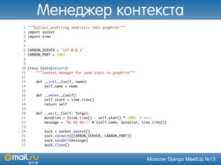 Moscow Django MeetUp №13
1 """Collect profiling statistic into graphite"""
2 import socket
3 import time
4
5
6 CARBON_SERVER = '127.0.0.1'
7 CARBON_PORT = 2003
8
9
10 class Stats(object):
11 """Context manager for send stats to graphite"""
12
13 def __init__(self, name):
14 self.name = name
15
16 def __enter__(self):
17 self.start = time.time()
18 return self
19
20 def __exit__(self, *args):
21 duration = (time.time() - self.start) * 1000 # msec
22 message = '%s %d %dn' % (self.name, duration, time.time())
23
24 sock = socket.socket()
25 sock.connect((CARBON_SERVER, CARBON_PORT))
26 sock.sendall(message)
27 sock.close()
Менеджер контекста
 