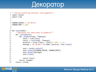 Moscow Django MeetUp №13
1 """Collect profiling statistic into graphite"""
2 import socket
3 import time
4
5
6 CARBON_SERVER = '127.0.0.1'
7 CARBON_PORT = 2003
8
9
10 def stats(name):
11 """Decorator for send stats to graphite"""
12 def _timing(func):
13 def _wrapper(*args, **kwargs):
14 start = time.time()
15 result = func(*args, **kwargs)
16 duration = (time.time() - start) * 1000 # msec
17 message = '%s %d %dn' % (name, duration, time.time())
18
19 sock = socket.socket()
20 sock.connect((CARBON_SERVER, CARBON_PORT))
21 sock.sendall(message)
22 sock.close()
23
24 return result
25 return _wrapper
26 return _timing
Декоратор
 