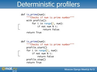 Moscow Django MeetUp №13
def is_prime(num):
"""Checks if num is prime number"""
with profile():
for i in range(2, num):
if not num % i:
return False
return True
Deterministic profilers
def is_prime(num):
"""Checks if num is prime number"""
profile.start()
for i in range(2, num):
if not num % i:
return False
profile.stop()
return True
 